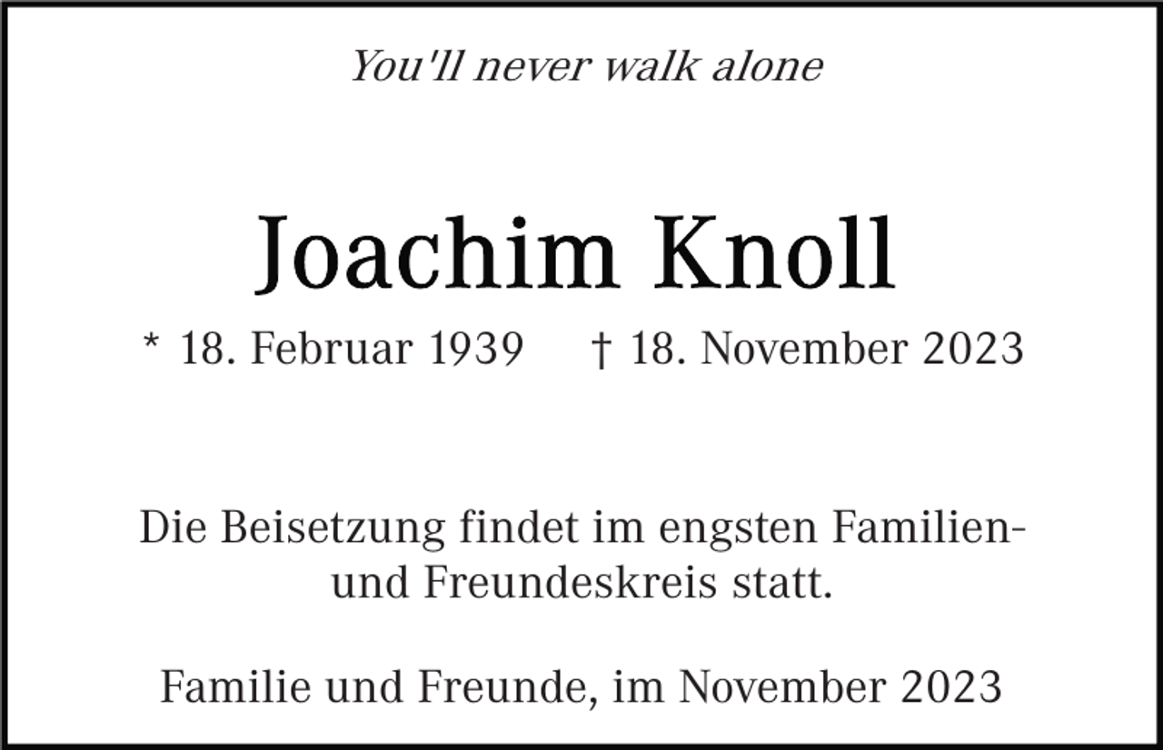 <p>You'll never walk alone</p><p>* 18. Februar 1939</p><p>† 18. November 2023</p><p>Die Beisetzung findet im engsten Familienund Freundeskreis statt.<br />Familie und Freunde, im November 2023</p>