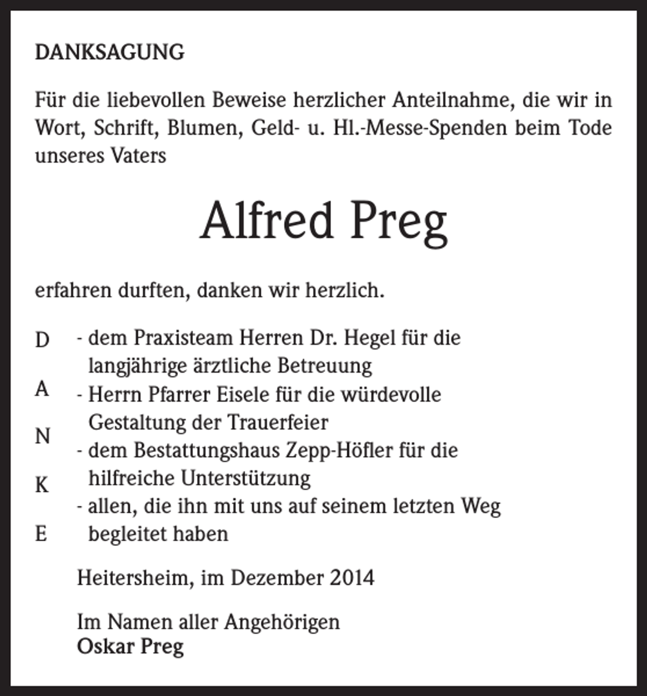 <p>DANKSAGUNG<br />Für die liebevollen Beweise herzlicher Anteilnahme, die wir in<br />Wort, Schrift, Blumen, Geld- u. Hl.-Messe-Spenden beim Tode<br />unseres Vaters</p><p>Alfred Preg<br />erfahren durften, danken wir herzlich.<br />D<br />A<br />N<br />K<br />E</p><p>- dem Praxisteam Herren Dr. Hegel für die<br />langjährige ärztliche Betreuung<br />- Herrn Pfarrer Eisele für die würdevolle<br />Gestaltung der Trauerfeier<br />- dem Bestattungshaus Zepp-Höfler für die<br />hilfreiche Unterstützung<br />- allen, die ihn mit uns auf seinem letzten Weg<br />begleitet haben<br />Heitersheim, im Dezember 2014<br />Im Namen aller Angehörigen<br />Oskar Preg</p>