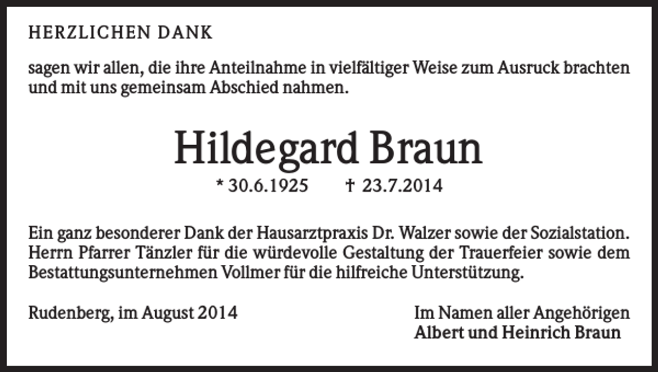 <p>H ERZ L I C H EN D AN K<br />sagen wir allen, die ihre Anteilnahme in vielfältiger Weise zum Ausruck brachten<br />und mit uns gemeinsam Abschied nahmen.</p><p>Hildegard Braun<br />* 30.6.1925</p><p>† 23.7.2014</p><p>Ein ganz besonderer Dank der Hausarztpraxis Dr. Walzer sowie der Sozialstation.<br />Herrn Pfarrer Tänzler für die würdevolle Gestaltung der Trauerfeier sowie dem<br />Bestattungsunternehmen Vollmer für die hilfreiche Unterstützung.<br />Rudenberg, im August 2014</p><p>Im Namen aller Angehörigen<br />Albert und Heinrich Braun</p>