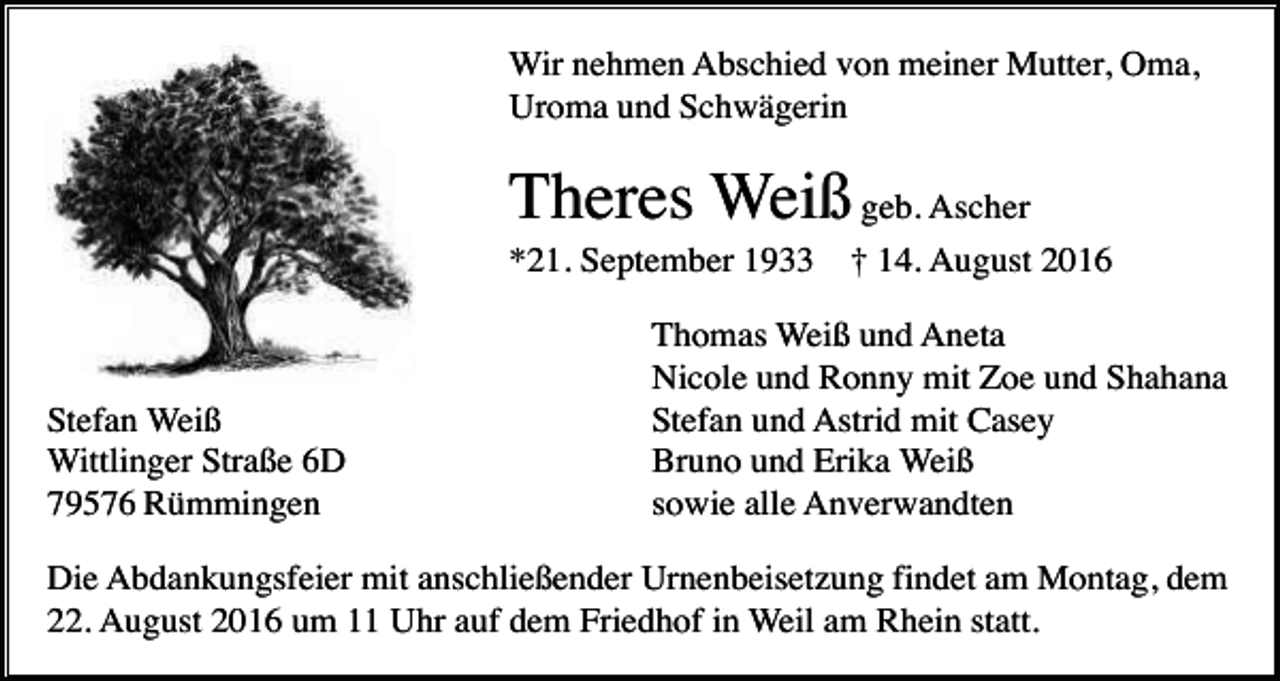 <p>Wir nehmen Abschied von meiner Mutter, Oma,<br />Uroma und Schwägerin</p><p>Theres Weiß geb. Ascher<br />*21. September 1933</p><p>Stefan Weiß<br />Wittlinger Straße 6D<br />79576 Rümmingen</p><p>† 14. August 2016</p><p>Thomas Weiß und Aneta<br />Nicole und Ronny mit Zoe und Shahana<br />Stefan und Astrid mit Casey<br />Bruno und Erika Weiß<br />sowie alle Anverwandten</p><p>Die Abdankungsfeier mit anschließender Urnenbeisetzung findet am Montag, dem<br />22. August 2016 um 11 Uhr auf dem Friedhof in Weil am Rhein statt.</p>