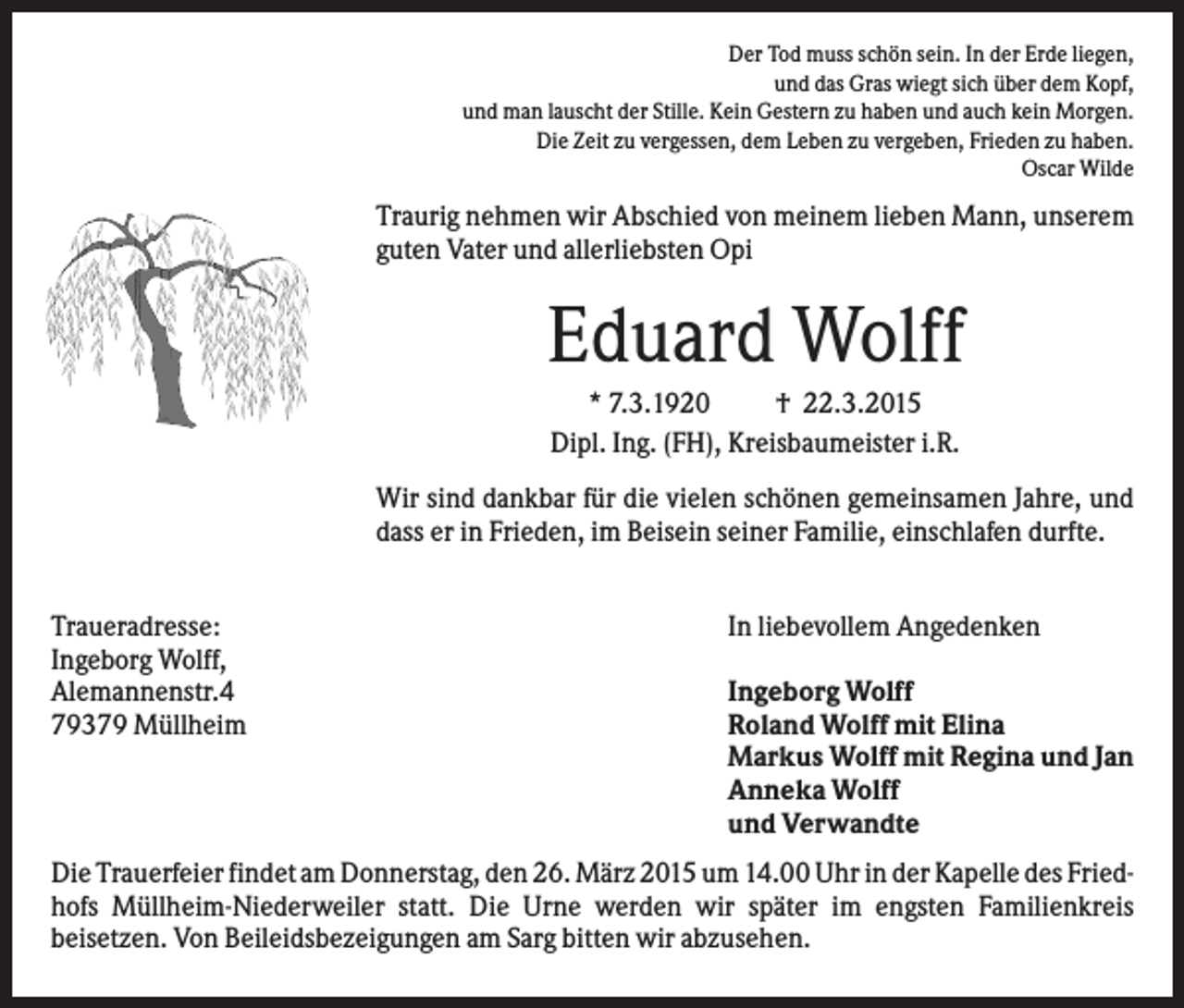 <p>Der Tod muss schön sein. In der Erde liegen,<br />und das Gras wiegt sich über dem Kopf,<br />und man lauscht der Stille. Kein Gestern zu haben und auch kein Morgen.<br />Die Zeit zu vergessen, dem Leben zu vergeben, Frieden zu haben.<br />Oscar Wilde</p><p>Traurig nehmen wir Abschied von meinem lieben Mann, unserem<br />guten Vater und allerliebsten Opi</p><p>Eduard Wolff<br />* 7.3.1920<br />† 22.3.2015<br />Dipl. Ing. (FH), Kreisbaumeister i.R.<br />Wir sind dankbar für die vielen schönen gemeinsamen Jahre, und<br />dass er in Frieden, im Beisein seiner Familie, einschlafen durfte.<br />Traueradresse:<br />Ingeborg Wolff,<br />Alemannenstr.4<br />79379 Müllheim</p><p>In liebevollem Angedenken<br />Ingeborg Wolff<br />Roland Wolff mit Elina<br />Markus Wolff mit Regina und Jan<br />Anneka Wolff<br />und Verwandte</p><p>Die Trauerfeier findet am Donnerstag, den 26. März 2015 um 14.00 Uhr in der Kapelle des Friedhofs Müllheim-Niederweiler statt. Die Urne werden wir später im engsten Familienkreis<br />beisetzen. Von Beileidsbezeigungen am Sarg bitten wir abzusehen.</p>