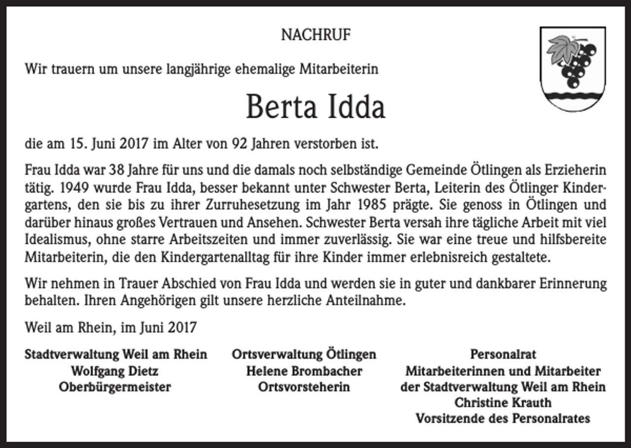 <p>NACHRUF<br />Wir trauern um unsere langjährige ehemalige Mitarbeiterin</p><p>Berta Idda<br />die am 15. Juni 2017 im Alter von 92 Jahren verstorben ist.<br />Frau Idda war 38 Jahre für uns und die damals noch selbständige Gemeinde Ötlingen als Erzieherin<br />tätig. 1949 wurde Frau Idda, besser bekannt unter Schwester Berta, Leiterin des Ötlinger Kindergartens, den sie bis zu ihrer Zurruhesetzung im Jahr 1985 prägte. Sie genoss in Ötlingen und<br />­darüber hinaus großes Vertrauen und Ansehen. Schwester Berta versah ihre tägliche Arbeit mit viel<br />­Idealismus, ohne starre Arbeitszeiten und immer zuverlässig. Sie war eine treue und hilfsbereite<br />Mitarbeiterin, die den Kindergartenalltag für ihre Kinder immer erlebnisreich gestaltete.<br />Wir nehmen in Trauer Abschied von Frau Idda und werden sie in guter und dankbarer Erinnerung<br />behalten. Ihren Angehörigen gilt unsere herzliche Anteilnahme.<br />Weil am Rhein, im Juni 2017<br />S tadtverwaltung Weil am Rhein</p><p>Wolfgang Dietz</p><p>Oberbürgermeister</p><p>Ortsverwaltung Ötlingen<br />Helene Brombacher<br />Ortsvorsteherin</p><p>Personalrat<br />Mitarbeiterinnen und Mitarbeiter<br />der Stadtverwaltung Weil am Rhein<br />Christine Krauth<br />Vorsitzende des Personalrates</p>