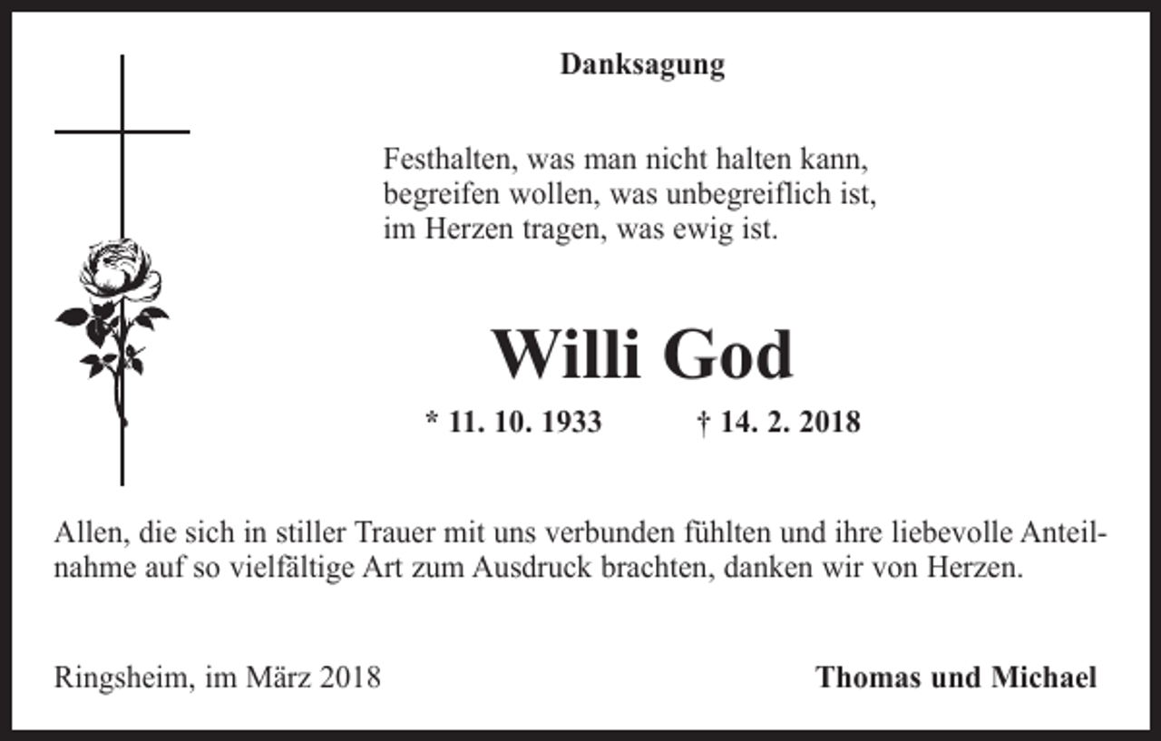 <p>Danksagung<br />Festhalten, was man nicht halten kann,<br />begreifen wollen, was unbegreiflich ist,<br />im Herzen tragen, was ewig ist.</p><p>Willi God</p><p>* 11. 10. 1933 † 14. 2. 2018<br />Allen, die sich in stiller Trauer mit uns verbunden fühlten und ihre liebevolle Anteilnahme auf so vielfältige Art zum Ausdruck brachten, danken wir von Herzen.<br />Ringsheim, im März 2018</p><p>Thomas und Michael</p>