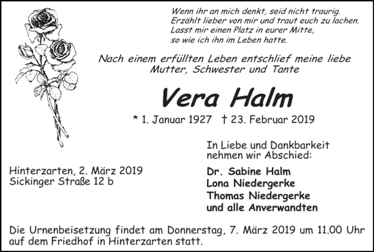 <p>Wenn ihr an mich denkt, seid nicht traurig.<br />Erzählt lieber von mir und traut euch zu lachen.<br />Lasst mir einen Platz in eurer Mitte,<br />so wie ich ihn im Leben hatte.</p><p>Nach einem erfüllten Leben entschlief meine liebe<br />Mutter, Schwester und Tante</p><p>Vera Halm<br />* 1. Januar 1927 † 23. Februar 2019<br />In Liebe und Dankbarkeit<br />nehmen wir Abschied:<br />Hinterzarten, 2. März 2019<br />Sickinger Straße 12 b</p><p>Dr. Sabine Halm<br />Lona Niedergerke<br />Thomas Niedergerke<br />und alle Anverwandten</p><p>Die Urnenbeisetzung findet am Donnerstag, 7. März 2019 um 11.00 Uhr<br />auf dem Friedhof in Hinterzarten statt.</p>