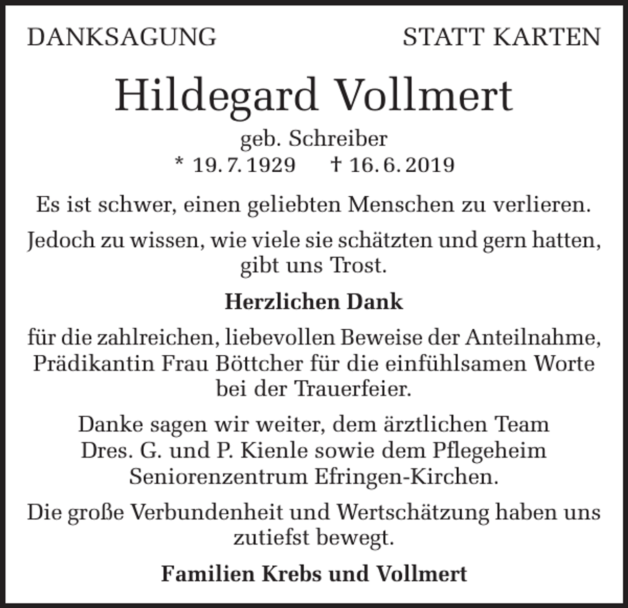 <p>DANKSAGUNG</p><p>STATT KARTEN</p><p>Hildegard Vollmert<br />geb. Schreiber<br />* 19. 7. 1929 † 16. 6. 2019<br />Es ist schwer, einen geliebten Menschen zu verlieren.<br />Jedoch zu wissen, wie viele sie schätzten und gern hatten,<br />gibt uns Trost.<br />Herzlichen Dank<br />für die zahlreichen, liebevollen Beweise der Anteilnahme,<br />Prädikantin Frau Böttcher für die einfühlsamen Worte<br />bei der Trauerfeier.<br />Danke sagen wir weiter, dem ärztlichen Team<br />Dres. G. und P. Kienle sowie dem Pflegeheim<br />Seniorenzentrum Efringen-Kirchen.<br />Die große Verbundenheit und Wertschätzung haben uns<br />zutiefst bewegt.<br />Familien Krebs und Vollmert</p>