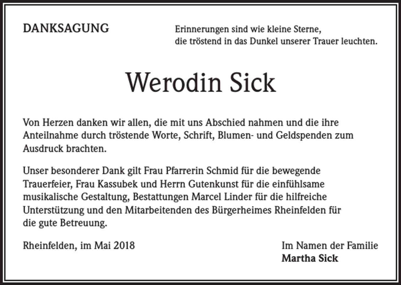 <p>DANKSAGUNG</p><p>rinnerungen sind wie kleine Sterne,<br />E<br />die tröstend in das Dunkel unserer Trauer leuchten.</p><p>Werodin Sick<br />Von Herzen danken wir allen, die mit uns Abschied nahmen und die ihre<br />Anteilnahme durch tröstende Worte, Schrift, Blumen- und Geldspenden zum<br />Ausdruck brachten.<br />Unser besonderer Dank gilt Frau Pfarrerin Schmid für die bewegende<br />Trauerfeier, Frau Kassubek und Herrn Gutenkunst für die einfühlsame<br />musikalische Gestaltung, Bestattungen Marcel Linder für die hilfreiche<br />Unterstützung und den Mitarbeitenden des Bürgerheimes Rheinfelden für<br />die gute Betreuung.<br />Rheinfelden, im Mai 2018</p><p>I m Namen der Familie<br />Martha Sick</p>