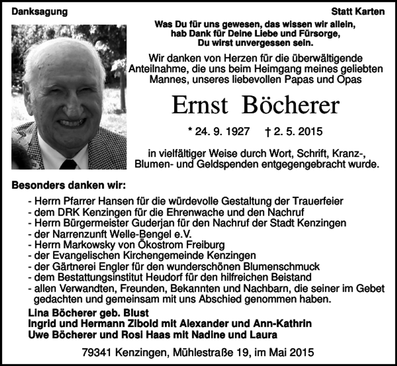 <p>Danksagung</p><p>Statt Karten<br />Was Du für uns gewesen, das wissen wir allein,<br />hab Dank für Deine Liebe und Fürsorge,<br />Du wirst unvergessen sein.</p><p>Wir danken von Herzen für die überwältigende<br />Anteilnahme, die uns beim Heimgang meines geliebten<br />Mannes, unseres liebevollen Papas und Opas</p><p>Ernst Böcherer<br />* 24. 9. 1927</p><p>† 2. 5. 2015</p><p>in vielfältiger Weise durch Wort, Schrift, Kranz-,<br />Blumen- und Geldspenden entgegengebracht wurde.<br />Besonders danken wir:<br />- Herrn Pfarrer Hansen für die würdevolle Gestaltung der Trauerfeier<br />- dem DRK Kenzingen für die Ehrenwache und den Nachruf<br />- Herrn Bürgermeister Guderjan für den Nachruf der Stadt Kenzingen<br />- der Narrenzunft Welle-Bengel e.V.<br />- Herrn Markowsky von Ökostrom Freiburg<br />- der Evangelischen Kirchengemeinde Kenzingen<br />- der Gärtnerei Engler für den wunderschönen Blumenschmuck<br />- dem Bestattungsinstitut Heudorf für den hilfreichen Beistand<br />- allen Verwandten, Freunden, Bekannten und Nachbarn, die seiner im Gebet<br />gedachten und gemeinsam mit uns Abschied genommen haben.<br />Lina Böcherer geb. Blust<br />Ingrid und Hermann Zibold mit Alexander und Ann-Kathrin<br />Uwe Böcherer und Rosi Haas mit Nadine und Laura</p><p>79341 Kenzingen, Mühlestraße 19, im Mai 2015</p>