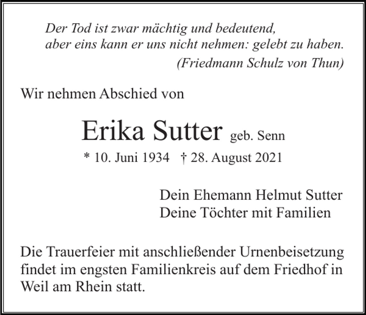 <p>Der Tod ist zwar mächtig und bedeutend,<br />aber eins kann er uns nicht nehmen: gelebt zu haben.<br />(Friedmann Schulz von Thun)</p><p>Wir nehmen Abschied von</p><p>Erika Sutter geb. Senn<br />* 10. Juni 1934 † 28. August 2021</p><p>Dein Ehemann Helmut Sutter<br />Deine Töchter mit Familien<br />Die Trauerfeier mit anschließender Urnenbeisetzung<br />findet im engsten Familienkreis auf dem Friedhof in<br />Weil am Rhein statt.</p>