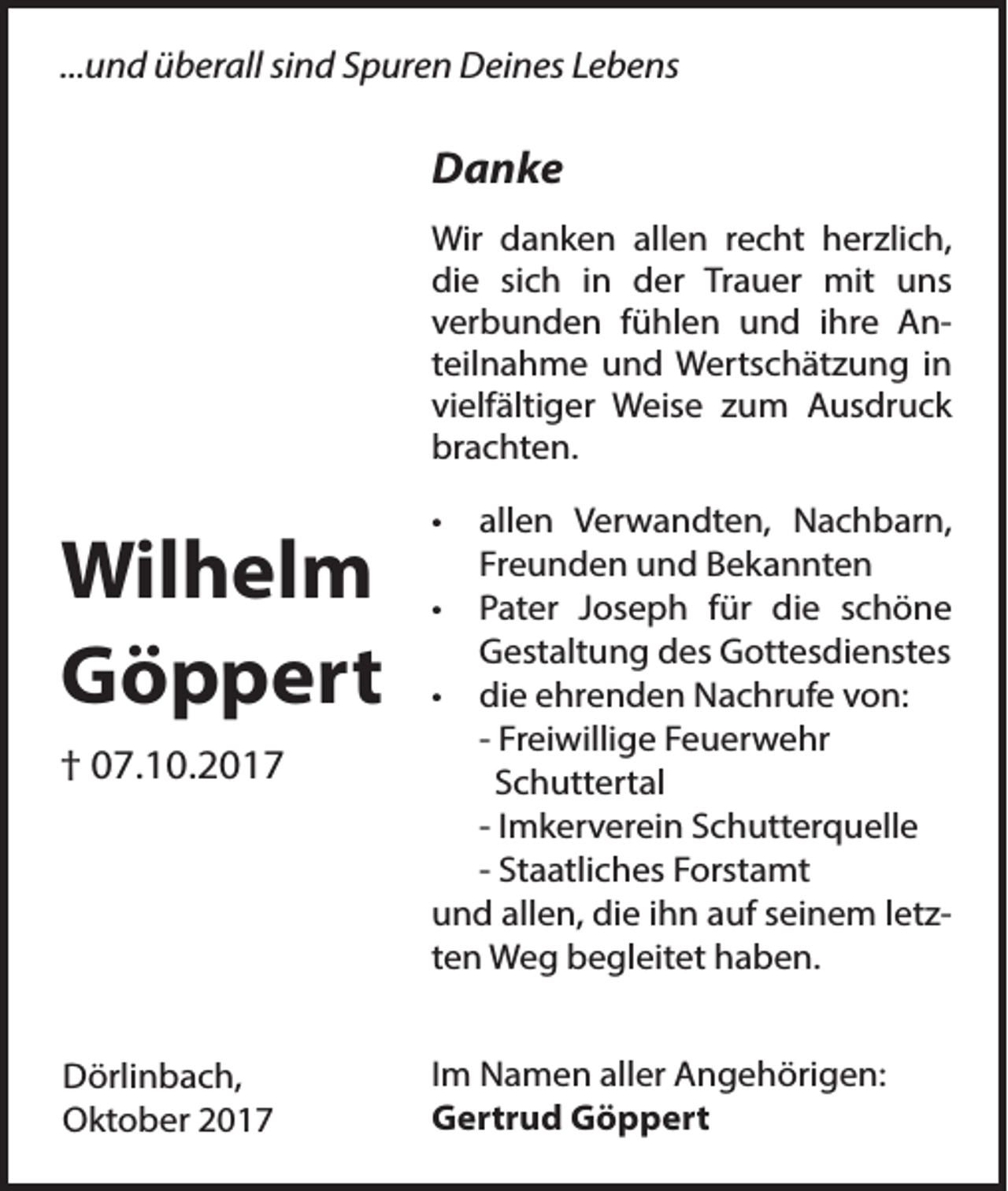 <p>...und überall sind Spuren Deines Lebens</p><p>Danke<br />Wir danken allen recht herzlich,<br />die sich in der Trauer mit uns<br />verbunden fühlen und ihre Anteilnahme und Wertschätzung in<br />vielfältiger Weise zum Ausdruck<br />brachten.</p><p>Wilhelm<br />Göppert<br />† 07.10.2017</p><p>Dörlinbach,<br />Oktober 2017</p><p>•</p><p>allen Verwandten, Nachbarn,<br />Freunden und Bekannten<br />• Pater Joseph für die schöne<br />Gestaltung des Gottesdienstes<br />• die ehrenden Nachrufe von:<br />- Freiwillige Feuerwehr<br />Schuttertal<br />- Imkerverein Schutterquelle<br />- Staatliches Forstamt<br />und allen, die ihn auf seinem letzten Weg begleitet haben.<br />Im Namen aller Angehörigen:<br />Gertrud Göppert</p>