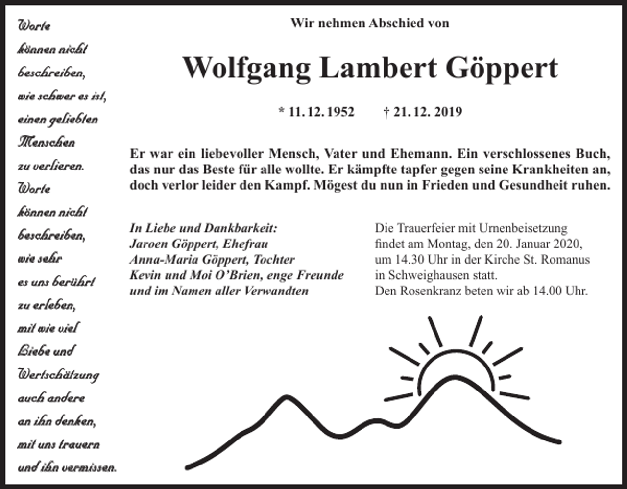 <p>Wir nehmen Abschied von<br />Worte<br />können nicht<br />beschreiben,<br />wie schwer es ist,<br />* 11. 12. 1952 † 21. 12. 2019<br />einen geliebten<br />Menschen<br />Er war ein liebevoller Mensch, Vater und Ehemann. Ein verschlossenes Buch,<br />zu verlieren.<br />das nur das Beste für alle wollte. Er kämpfte tapfer gegen seine Krankheiten an,<br />doch verlor leider den Kampf. Mögest du nun in Frieden und Gesundheit ruhen.<br />Worte<br />können nicht<br />In Liebe und Dankbarkeit:<br />Die Trauerfeier mit Urnenbeisetzung<br />beschreiben,<br />Jaroen Göppert, Ehefrau<br />findet am Montag, den 20. Januar 2020,<br />wie sehr<br />Anna-Maria Göppert, Tochter<br />um 14.30 Uhr in der Kirche St. Romanus<br />Kevin und Moi O’Brien, enge Freunde<br />in Schweighausen statt.<br />es uns berührt<br />und im Namen aller Verwandten<br />Den Rosenkranz beten wir ab 14.00 Uhr.<br />zu erleben,<br />mit wie viel<br />Liebe und<br />Wertschätzung<br />auch andere<br />an ihn denken,<br />mit uns trauern<br />und ihn vermissen.</p><p>Wolfgang Lambert Göppert</p>