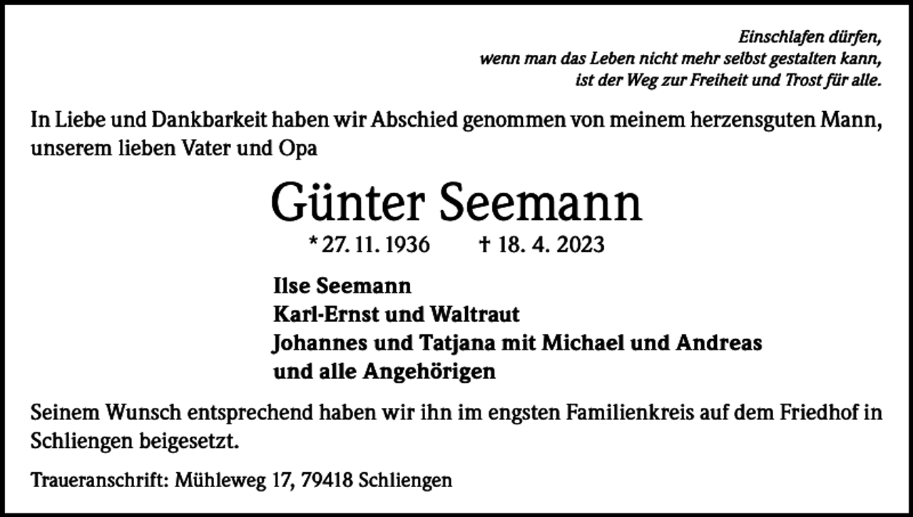 <p>Einschlafen dürfen,<br />wenn man das Leben nicht mehr selbst gestalten kann,<br />ist der Weg zur Freiheit und Trost für alle.</p><p>In Liebe und Dankbarkeit haben wir Abschied genommen von meinem herzensguten Mann,<br />unserem lieben Vater und Opa</p><p>Günter Seemann<br />* 27. 11. 1936 † 18. 4. 2023</p><p>Ilse Seemann<br />Karl-Ernst und Waltraut<br />Johannes und Tatjana mit Michael und Andreas<br />und alle Angehörigen<br />Seinem Wunsch entsprechend haben wir ihn im engsten Familienkreis auf dem Friedhof in<br />Schliengen beigesetzt.<br />Traueranschrift: Mühleweg 17, 79418 Schliengen</p>