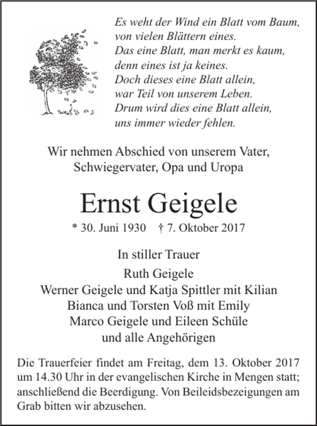 <p>Es weht<br />Es<br />w e ht dder<br />er Wind<br />Wi n d eiein<br />n Bl<br />Blatt<br />att vvom<br />o m BBaum,<br />a u m,<br />vvon<br />o n vi<br />vielen<br />el e n Blättern<br />Bl ätt er n ei<br />eines.<br />n es.<br />DDas<br />as eieine<br />n e BlBlatt,<br />att, mman<br />a n mmerkt<br />er kt eseskkaum,<br />a u m,<br />ddenn<br />e n n ei<br />eines<br />n es ist<br />istjja<br />a kkeines.<br />ei n es.<br />DDoch<br />o c h didieses<br />es es eieine<br />n e BlBlatt<br />att all<br />allein,<br />ei n,<br />wwar<br />ar Teil<br />Teilvvon<br />o n uunserem<br />ns er e m LLeben.<br />e b e n.<br />Drum<br />Dr<br />u m wir<br />wird<br />d didies<br />es eieine<br />n e BlBlatt<br />att all<br />allein,<br />ei n,<br />uuns<br />ns iimmer<br />m m er wieder<br />wi e d er ffehlen.<br />e hl e n.</p><p>Wirn enehmen<br />Wir<br />h m e n AAbschied<br />bs c hi e d v von<br />o n u unserem<br />ns er e m Vat<br />Vater,<br />er,<br />SSchwiegervater,<br />c h wi e g er v at er, Opa<br />O p a uund<br />n d Uropa<br />Ur o p a</p><p>Ernst<br />Er<br />nst Geigele<br />G ei g el e</p><p>** 330.<br />0. JJuni<br />u ni 11930<br />9 3 0 †† 7.<br />7. Oktober<br />O kt o b er 22</p><p>IInn stiller<br />still er Trauer<br />Tr a u er<br />Ruth<br />R ut h Geigele<br />G ei g el e<br />Wer<br />n er GGeigele<br />ei g el e u und<br />n d KKatja<br />atj a S Spittler<br />pittl er mit<br />an<br />Werner<br />mitKili<br />Kilian<br />Bianca<br />Bi<br />a n c a uund<br />n d TTorsten<br />orst e n Voß<br />Vo ß mit<br />mit EEmily<br />mil y<br />Eileen<br />MMarco<br />ar c o GGeigele<br />ei g el e u und<br />n d Eil<br />e e n S Schüle<br />c h ül e<br />alle<br />uund<br />n d all<br />e Angehörigen<br />A n g e h öri g e n<br />Di e TrTrauerfeier<br />Die<br />a u erf ei er fifindet<br />n d et aam<br />m FrFreitag,<br />eit a g, ddem<br />e m 113.<br />3. OOktober<br />kt o b er 22<br />uum<br />m 114.30<br />4. 3 0 Uhr<br />U hr iin<br />n dder<br />er eevangelischen<br />v a n g elis c h e n Kirche<br />Kir c h e iin<br />n Mengen<br />M e n g e n ststatt;<br />att;<br />aanschließend<br />ns c hli e ß e n d die<br />di e Beerdigung.<br />B e er di g u n g. Von<br />Vo n Beileidsbezeigungen<br />B eil ei ds b e z ei g u n g e n aamm<br />Grab<br />bitten<br />wiraabzusehen.<br />Gr<br />a b bitt<br />e n wir<br />b z us e h e n.</p>
