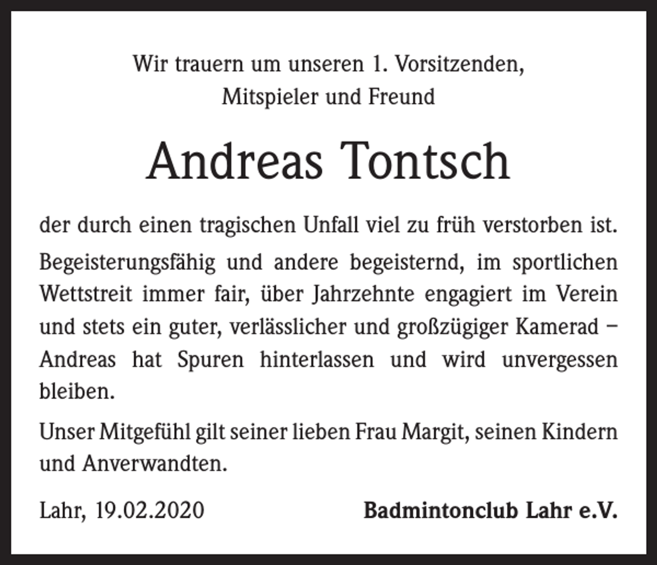 <p>Wir trauern um unseren 1. Vorsitzenden,<br />Mitspieler und Freund</p><p>Andreas Tontsch<br />der durch einen tragischen Unfall viel zu früh verstorben ist.<br />Begeisterungsfähig und andere begeisternd, im sportlichen<br />Wettstreit immer fair, über Jahrzehnte engagiert im Verein<br />und stets ein guter, verlässlicher und großzügiger Kamerad –<br />Andreas hat Spuren hinterlassen und wird unvergessen<br />bleiben.<br />Unser Mitgefühl gilt seiner lieben Frau Margit, seinen ­Kindern<br />und Anverwandten.<br />Lahr, 19.02.2020</p><p>Badmintonclub Lahr e.V.</p>