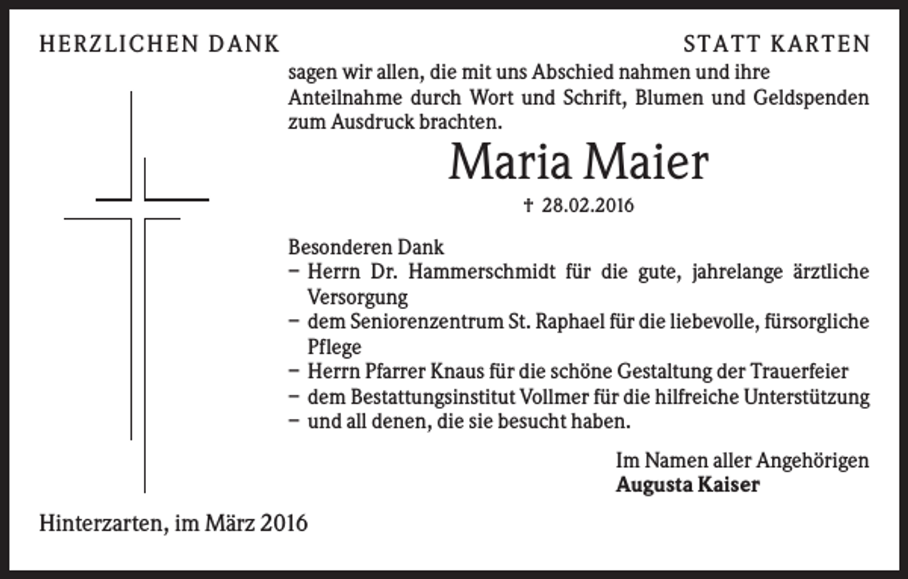 <p>H ERZLI C H EN D A N K</p><p>S TA TT K A RTEN<br />sagen wir allen, die mit uns Abschied nahmen und ihre<br />Anteilnahme durch Wort und Schrift, Blumen und Geldspenden<br />zum Ausdruck brachten.</p><p>Maria Maier<br />† 28.02.2016</p><p>Besonderen Dank<br />– Herrn Dr. Hammerschmidt für die gute, jahrelange ärztliche<br />Versorgung<br />– dem Seniorenzentrum St. Raphael für die liebevolle, fürsorgliche<br />Pflege<br />– Herrn Pfarrer Knaus für die schöne Gestaltung der Trauerfeier<br />– dem Bestattungsinstitut Vollmer für die hilfreiche Unterstützung<br />– und all denen, die sie besucht haben.<br />Im Namen aller Angehörigen<br />Augusta Kaiser</p><p>Hinterzarten, im März 2016</p>