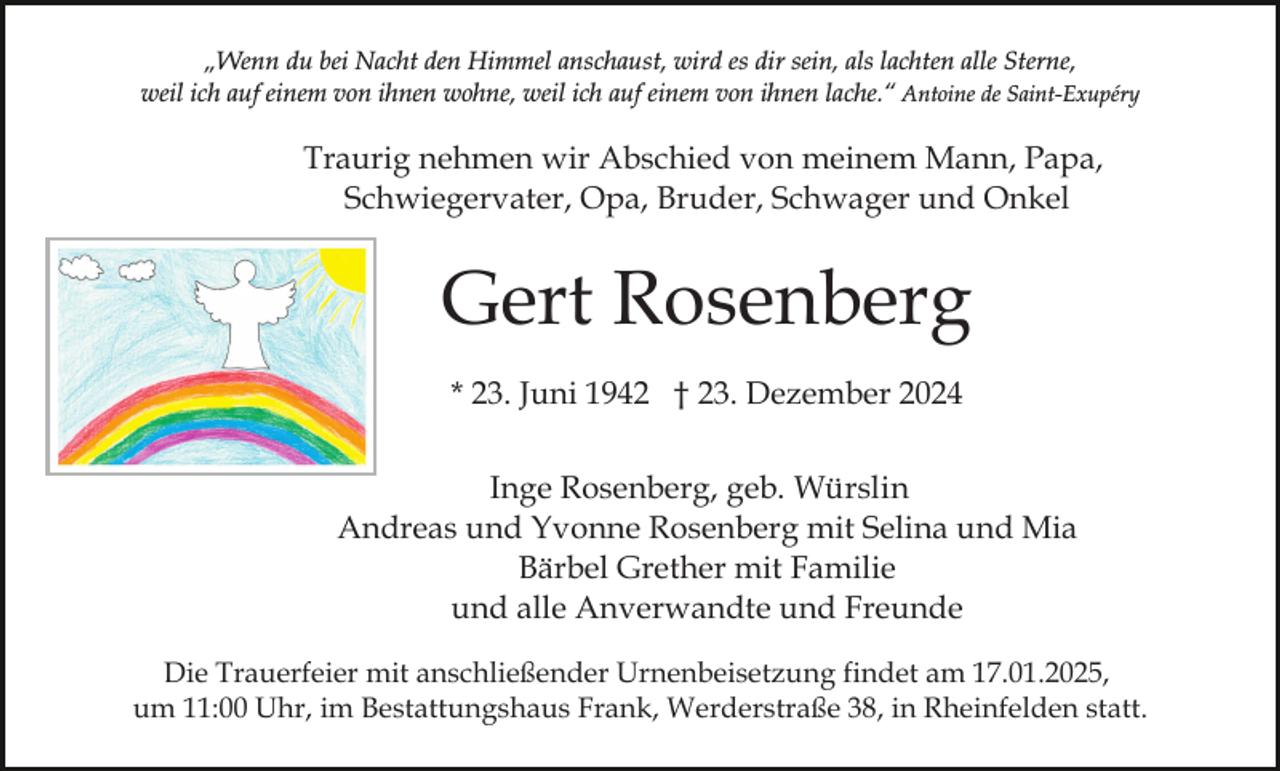 <p>„Wenn du bei Nacht den Himmel anschaust, wird es dir sein, als lachten alle Sterne,<br />weil ich auf einem von ihnen wohne, weil ich auf einem von ihnen lache.“ Antoine de Saint-Exupéry</p><p>Traurig nehmen wir Abschied von meinem Mann, Papa,<br />Schwiegervater, Opa, Bruder, Schwager und Onkel</p><p>Gert Rosenberg<br />* 23. Juni 1942 † 23. Dezember 2024<br />Inge Rosenberg, geb. Würslin<br />Andreas und Yvonne Rosenberg mit Selina und Mia<br />Bärbel Grether mit Familie<br />und alle Anverwandte und Freunde<br />Die Trauerfeier mit anschließender Urnenbeisetzung findet am 17.01.2025,<br />um 11:00 Uhr, im Bestattungshaus Frank, Werderstraße 38, in Rheinfelden statt.</p>