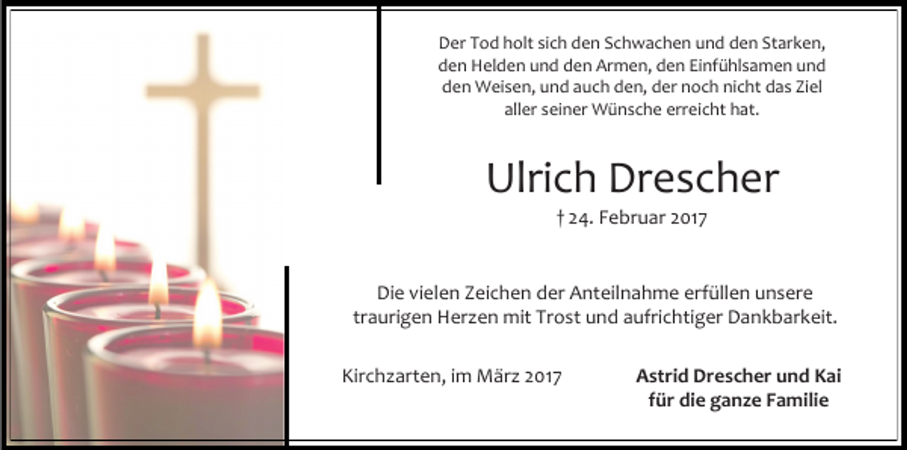 <p>Der Tod holt sich den Schwachen und den Starken,<br />den Helden und den Armen, den Einfühlsamen und<br />den Weisen, und auch den, der noch nicht das Ziel<br />aller seiner Wünsche erreicht hat.</p><p>Ulrich Drescher<br />† 24. Februar 2017</p><p>Die vielen Zeichen der Anteilnahme erfüllen unsere<br />traurigen Herzen mit Trost und aufrichtiger Dankbarkeit.<br />Kirchzarten, im März 2017</p><p>Astrid Drescher und Kai<br />für die ganze Familie</p>
