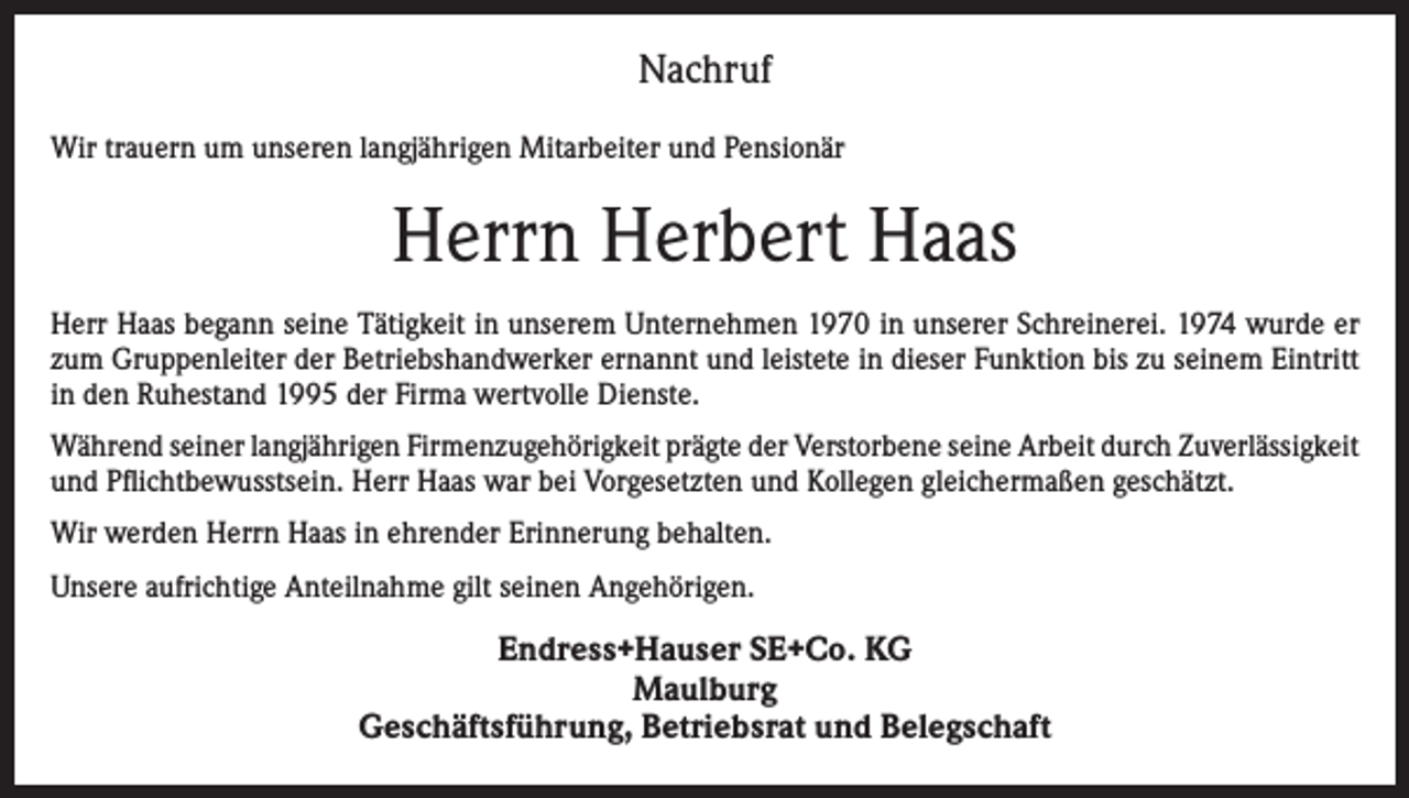 <p>Nachruf<br />Wir trauern um unseren langjährigen Mitarbeiter und Pensionär</p><p>Herrn Herbert Haas<br />Herr Haas begann seine Tätigkeit in unserem Unternehmen 1970 in unserer Schreinerei. 1974 wurde er<br />zum Gruppenleiter der Betriebshandwerker ernannt und leistete in dieser Funktion bis zu seinem Eintritt<br />in den Ruhestand 1995 der Firma wertvolle Dienste.<br />Während seiner langjährigen Firmenzugehörigkeit prägte der Verstorbene seine Arbeit durch Zuverlässigkeit<br />und Pflichtbewusstsein. Herr Haas war bei Vorgesetzten und Kollegen gleichermaßen geschätzt.<br />Wir werden Herrn Haas in ehrender Erinnerung behalten.<br />Unsere aufrichtige Anteilnahme gilt seinen Angehörigen.</p><p>Endress+Hauser SE+Co. KG<br />Maulburg<br />Geschäftsführung, Betriebsrat und Belegschaft</p>