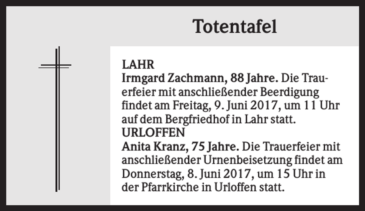 <p>Totentafel<br />LAHR<br />Irmgard Zachmann, 88 Jahre. Die Trauerfeier mit anschließender Beerdigung<br />findet am Freitag, 9. Juni 2017, um 11 Uhr<br />auf dem Bergfriedhof in Lahr statt.<br />URLOFFEN<br />Anita Kranz, 75 Jahre. Die Trauerfeier mit<br />anschließender Urnenbeisetzung findet am<br />Donnerstag, 8. Juni 2017, um 15 Uhr in<br />der Pfarrkirche in Urloffen statt.</p>