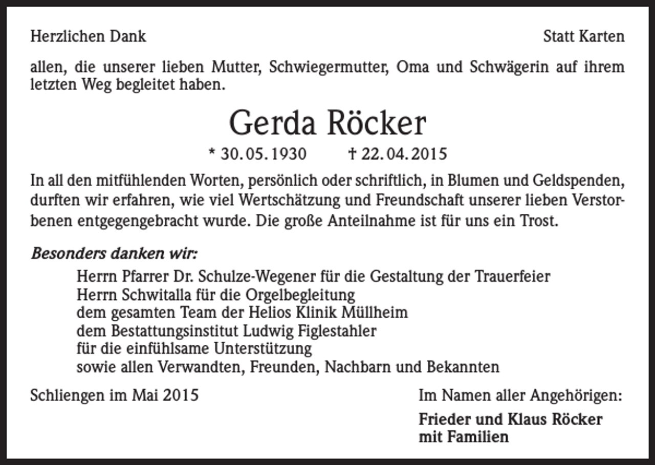 <p>Herzlichen Dank</p><p>Statt Karten</p><p>allen, die unserer lieben Mutter, Schwiegermutter, Oma und Schwägerin auf ihrem<br />letzten Weg begleitet haben.</p><p>Gerda Röcker<br />* 30. 05. 1930</p><p>† 22. 04. 2015</p><p>In all den mitfühlenden Worten, persönlich oder schriftlich, in Blumen und Geldspenden,<br />durften wir erfahren, wie viel Wertschätzung und Freundschaft unserer lieben Verstorbenen entgegengebracht wurde. Die große Anteilnahme ist für uns ein Trost.<br />Besonders danken wir:<br />Herrn Pfarrer Dr. Schulze-Wegener für die Gestaltung der Trauerfeier<br />Herrn Schwitalla für die Orgelbegleitung<br />dem gesamten Team der Helios Klinik Müllheim<br />dem Bestattungsinstitut Ludwig Figlestahler<br />für die einfühlsame Unterstützung<br />sowie allen Verwandten, Freunden, Nachbarn und Bekannten<br />Schliengen im Mai 2015</p><p>Im Namen aller Angehörigen:<br />Frieder und Klaus Röcker<br />mit Familien</p>