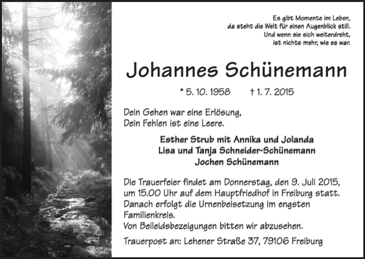 <p>Es gibt Momente im Leben,<br />da steht die Welt für einen Augenblick still.<br />Und wenn sie sich weiterdreht,<br />ist nichts mehr, wie es war.</p><p>Johannes Schünemann<br />* 5. 10. 1958 † 1. 7. 2015<br />Dein Gehen war eine Erlösung,<br />Dein Fehlen ist eine Leere.<br />Esther Strub mit Annika und Jolanda<br />Lisa und Tanja Schneider-Schünemann<br />Jochen Schünemann<br />Die Trauerfeier findet am Donnerstag, den 9. Juli 2015,<br />um 15.00 Uhr auf dem Hauptfriedhof in Freiburg statt.<br />Danach erfolgt die Urnenbeisetzung im engsten<br />­Familienkreis.<br />Von Beileidsbezeigungen bitten wir abzusehen.<br />Trauerpost an: Lehener Straße 37, 79106 Freiburg</p>