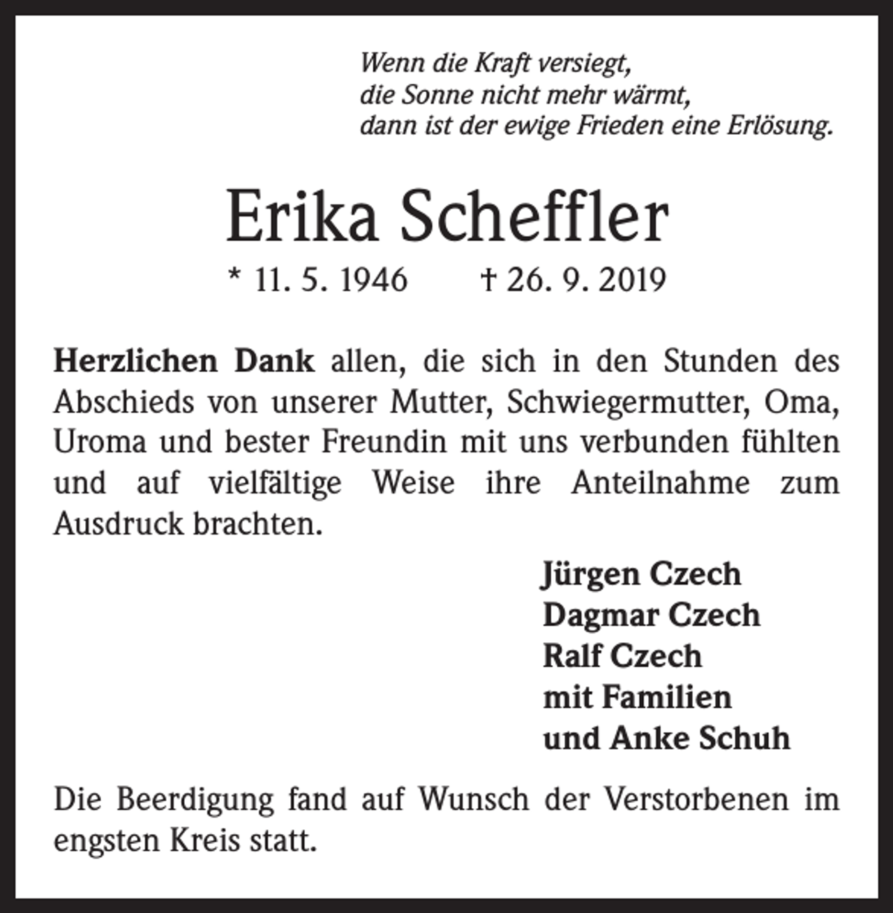 <p>Wenn die Kraft versiegt,<br />die Sonne nicht mehr wärmt,<br />dann ist der ewige Frieden eine Erlösung.</p><p>Erika Scheffler<br />* 11. 5. 1946 † 26. 9. 2019</p><p>Herzlichen Dank allen, die sich in den Stunden des<br />Abschieds von unserer Mutter, Schwiegermutter, Oma,<br />Uroma und bester Freundin mit uns verbunden fühlten<br />und auf vielfältige Weise ihre Anteilnahme zum<br />Ausdruck brachten.<br />Jürgen Czech<br />Dagmar Czech<br />Ralf Czech<br />mit Familien<br />und Anke Schuh<br />Die Beerdigung fand auf Wunsch der Verstorbenen im<br />engsten Kreis statt.</p>