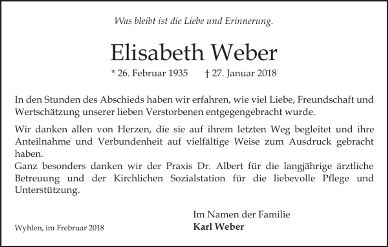 <p>W as blei<br />bt ististdie<br />be u und<br />n d Erinnerung.<br />Eri n ner u n g.<br />Was<br />bleibt<br />dieLie<br />Liebe</p><p>Eli s a b et h Weber<br />W e b er<br />Elisabeth<br />* 26.<br />2 6. Februar<br />F e br u ar</p><p>†† 27.<br />2 7. Januar<br />J a n u ar</p><p>I n den<br />In<br />d e n Stunden<br />St u n d e n des<br />d e s Abschieds<br />A bs c hi e d s haben<br />h a b e n wir<br />wir erfahren,<br />erf a h r e n, wie<br />wi e viel<br />vi el Liebe,<br />Li e b e, Freundschaft<br />Fr e u n d s c h aft und<br />und<br />WWertschätzung<br />ert s c h ät z u n g u unserer<br />n s er er lieben<br />li e b e n Verstorbenen<br />V er st or b e n e n entgegengebracht<br />e nt g e g e n g e br a c ht wurde.<br />w ur d e.<br />Wir d danken<br />Wir<br />a n k e n allallen<br />e n v von<br />o n Herzen,<br />H er z e n, die<br />di e sie<br />si e auf<br />a uf ihrem<br />ihr e m lletzten<br />et zt e n Weg<br />W e g bbegleitet<br />e g l eit et und<br />u n d iihre<br />hr e<br />A nt eil n a h m e uund<br />n d VVerbundenheit<br />er b u n d e n h eit aauf<br />uf vi<br />elf äl ti g e Weise<br />W ei s e zum<br />z u m Ausdruck<br />A u s dr u c k gebracht<br />g e br a c ht<br />Anteilnahme<br />vielfältige<br />haben.<br />h a b e n.<br />GGanz<br />a n z bbesonders<br />e s o n d er s ddanken<br />a n k e n wir<br />wir der<br />d er Praxis<br />Pr a xi s Dr.<br />Dr. Albert<br />Al b ert für<br />f ür die<br />di e langjährige<br />l a n gj ähri g e är<br />ärztliche<br />ztli c h e<br />B etr e u u n g uund<br />n d dder<br />er Kirchlichen<br />Kir c hli c h e n SSozialstation<br />o zi al st at i o n für<br />f ür die<br />di e li<br />e b e v olle Pflege<br />Pfl e g e und<br />und<br />Betreuung<br />liebevolle<br />U nt er st üt z u n g.<br />Unterstützung.</p><p>WWyhlen,<br />y hl e n, i im<br />m FrFrebruar<br />e br u ar</p><p>I m Namen<br />Im<br />N a m e n der<br />d er Familie<br />F a mili e<br />KKarl<br />arl Weber<br />W e b er</p>