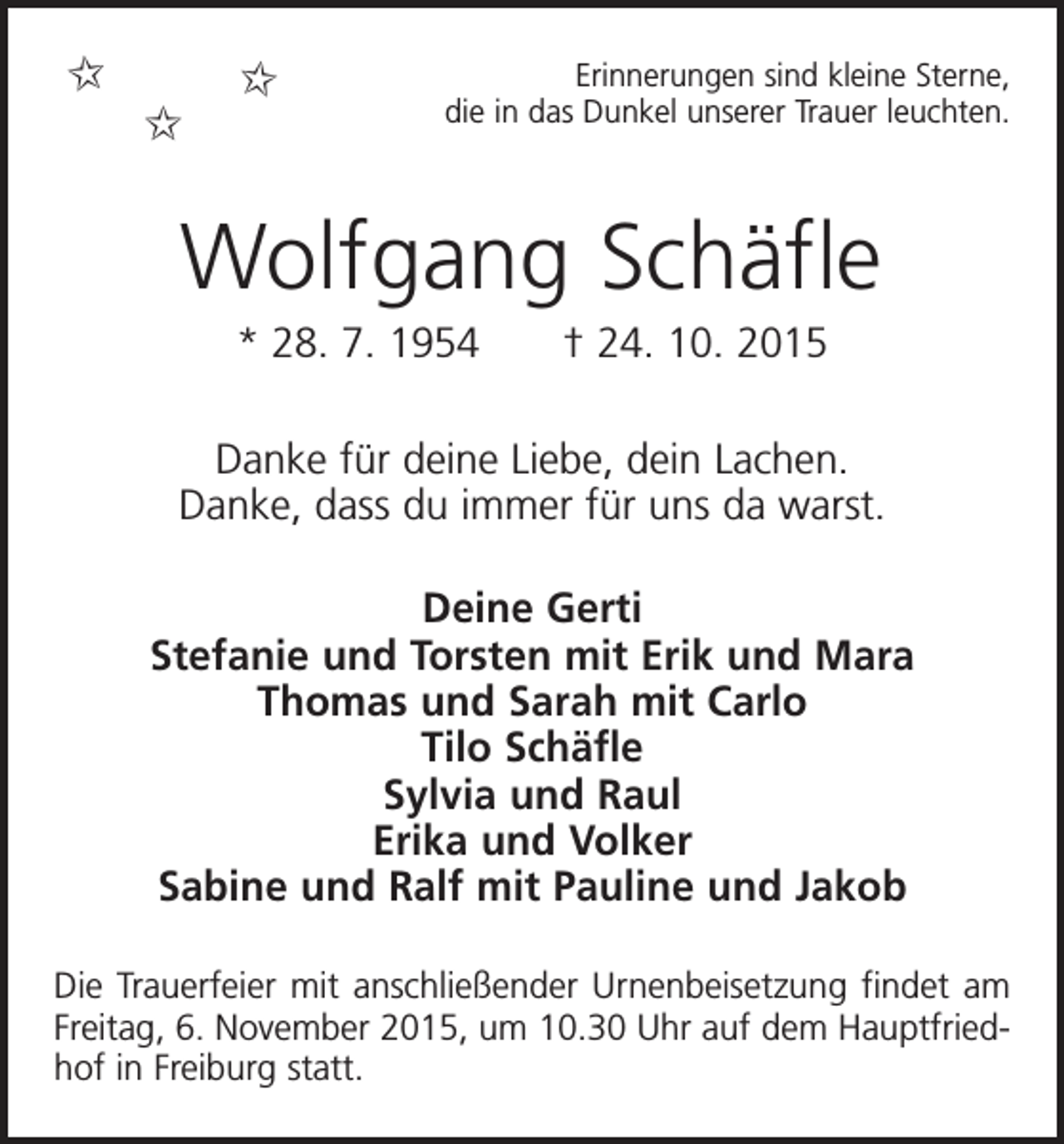 <p>✩</p><p>✩</p><p>✩</p><p>Erinnerungen sind kleine Sterne,<br />die in das Dunkel unserer Trauer leuchten.</p><p>Wolfgang Schäfle<br />* 28. 7. 1954 † 24. 10. 2015<br />Danke für deine Liebe, dein Lachen.<br />Danke, dass du immer für uns da warst.<br />Deine Gerti<br />Stefanie und Torsten mit Erik und Mara<br />Thomas und Sarah mit Carlo<br />Tilo Schäfle<br />Sylvia und Raul<br />Erika und Volker<br />Sabine und Ralf mit Pauline und Jakob<br />Die Trauerfeier mit anschließender Urnenbeisetzung findet am<br />Freitag, 6. November 2015, um 10.30 Uhr auf dem Hauptfriedhof in ­Freiburg statt.</p>