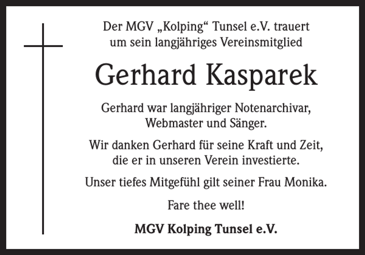 <p>Der MGV „Kolping“ Tunsel e.V. trauert<br />um sein langjähriges Vereinsmitglied</p><p>Gerhard Kasparek<br />Gerhard war langjähriger Notenarchivar,<br />Webmaster und Sänger.<br />Wir danken Gerhard für seine Kraft und Zeit,<br />die er in unseren Verein investierte.<br />Unser tiefes Mitgefühl gilt seiner Frau Monika.<br />Fare thee well!<br />MGV Kolping Tunsel e.V.</p>