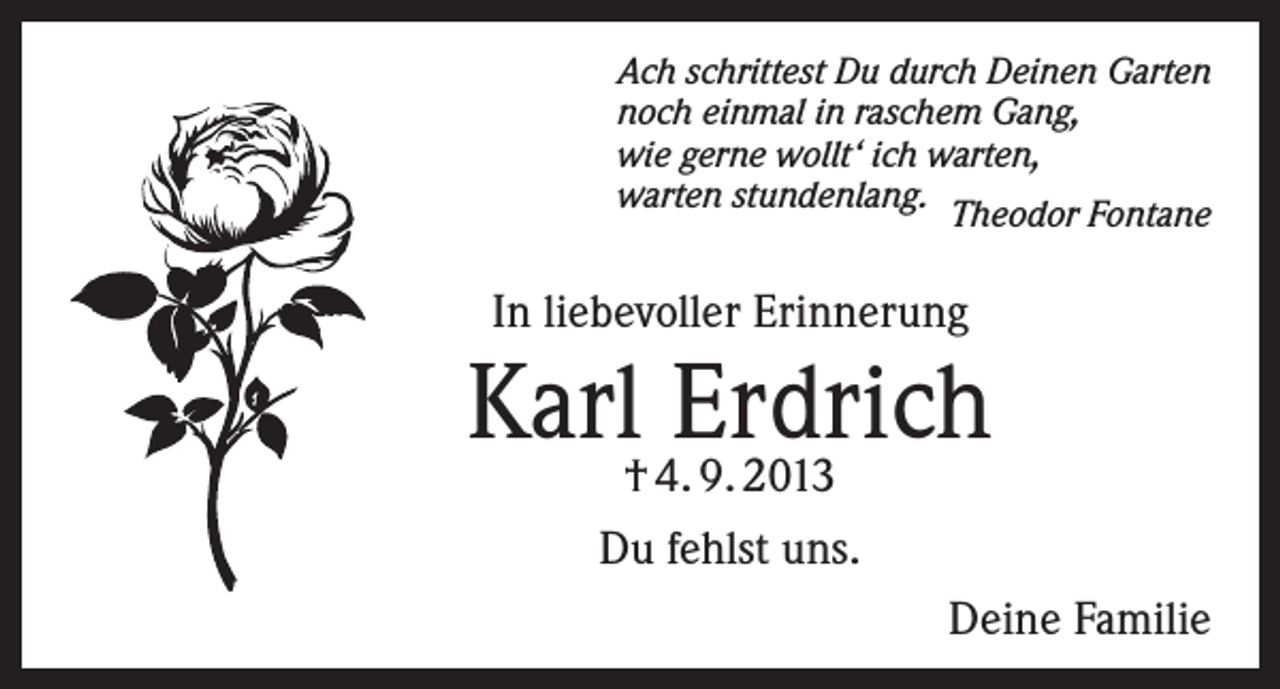 <p>Ach schrittest Du durch Deinen Garten<br />noch einmal in raschem Gang,<br />wie gerne wollt‘ ich warten,<br />warten stundenlang. Theodor Fontane</p><p>In liebevoller Erinnerung</p><p>Karl† 4. 9. 2013<br />Erdrich<br />Du fehlst uns.</p><p>Deine Familie</p>