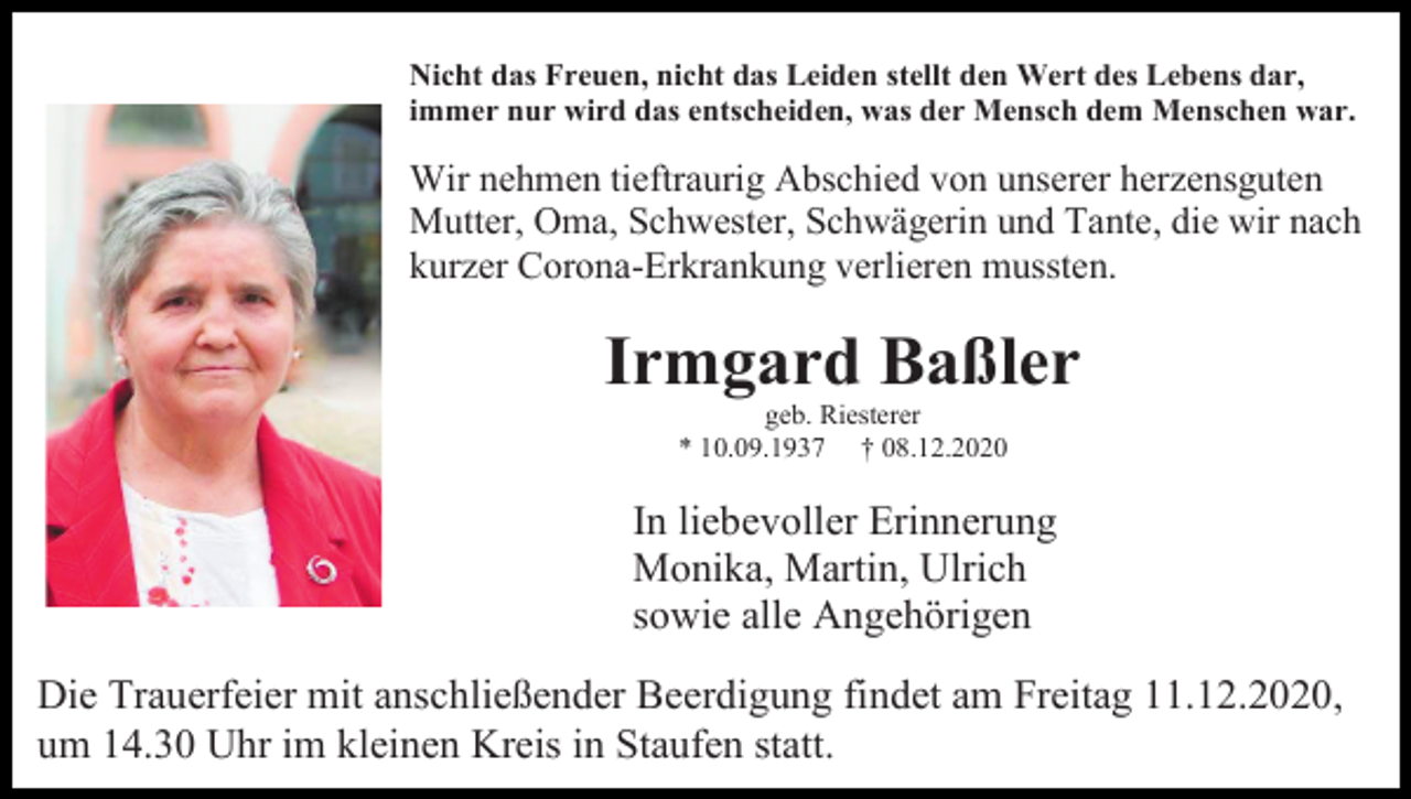 <p>Nicht das Freuen, nicht das Leiden stellt den Wert des Lebens dar,<br />immer nur wird das entscheiden, was der Mensch dem Menschen war.</p><p>Wir nehmen tieftraurig Abschied von unserer herzensguten<br />Mutter, Oma, Schwester, Schwägerin und Tante, die wir nach<br />kurzer Corona-Erkrankung verlieren mussten.</p><p>Irmgard Baßler<br />geb. Riesterer<br />* 10.09.1937 † 08.12.2020</p><p>In liebevoller Erinnerung<br />Monika, Martin, Ulrich<br />sowie alle Angehörigen<br />Die Trauerfeier mit anschließender Beerdigung findet am Freitag 11.12.2020,<br />um 14.30 Uhr im kleinen Kreis in Staufen statt.</p>