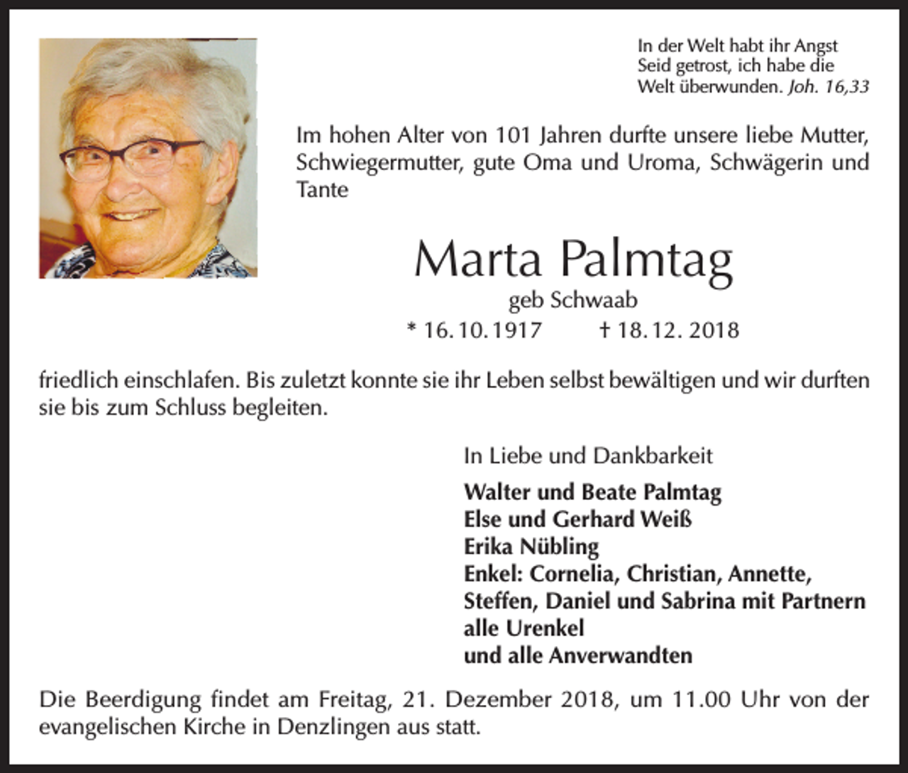 <p>In der Welt habt ihr Angst<br />Seid getrost, ich habe die<br />Welt überwunden. Joh. 16,33</p><p>Im hohen Alter von 101 Jahren durfte unsere liebe Mutter,<br />Schwiegermutter, gute Oma und Uroma, Schwägerin und<br />Tante</p><p>Marta Palmtag</p><p>geb Schwaab<br />* 16. 10. 1917<br />† 18. 12. 2018<br />friedlich einschlafen. Bis zuletzt konnte sie ihr Leben selbst bewältigen und wir durften<br />sie bis zum Schluss begleiten.<br />In Liebe und Dankbarkeit<br />Walter und Beate Palmtag<br />Else und Gerhard Weiß<br />Erika Nübling<br />Enkel: Cornelia, Christian, Annette,<br />Steffen, Daniel und Sabrina mit Partnern<br />alle Urenkel<br />und alle Anverwandten<br />Die Beerdigung findet am Freitag, 21. Dezember 2018, um 11.00 Uhr von der<br />evangelischen Kirche in Denzlingen aus statt.</p>