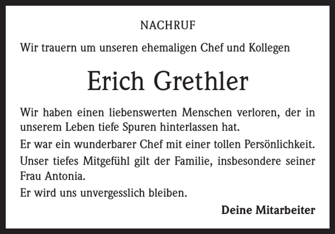 <p>NACHRUF<br />Wir trauern um unseren ehemaligen Chef und Kollegen</p><p>Erich Grethler<br />Wir haben einen liebenswerten Menschen verloren, der in<br />unserem Leben tiefe Spuren hinterlassen hat.<br />Er war ein wunderbarer Chef mit einer tollen Persönlichkeit.<br />Unser tiefes Mitgefühl gilt der Familie, insbesondere seiner<br />Frau Antonia.<br />Er wird uns unvergesslich bleiben.<br />Deine Mitarbeiter</p>