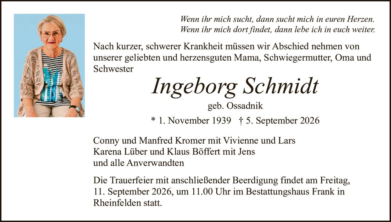 <p>Conny und Manfred Kromer mit Vivienne und Lars<br>Karena Lüber und Klaus Böffert mit Jens<br>und alle Anverwandten</p><p>geb. Ossadnik</p><p><strong>Ingeborg Schmidt</strong><br>* 1. November 1939 † 5. September 2026</p><p><i>Wenn ihr mich sucht, dann sucht mich in euren Herzen.<br>Wenn ihr mich dort findet, dann lebe ich in euch weiter.</i></p><p>Nach kurzer, schwerer Krankheit müssen wir Abschied nehmen von unserer geliebten und herzensguten Mama, Schwiegermutter, Oma und Schwester</p><p>Die Trauerfeier mit anschließender Beerdigung findet am Freitag, 11. September 2026, um 11.00 Uhr im Bestattungshaus Frank in Rheinfelden statt.</p>