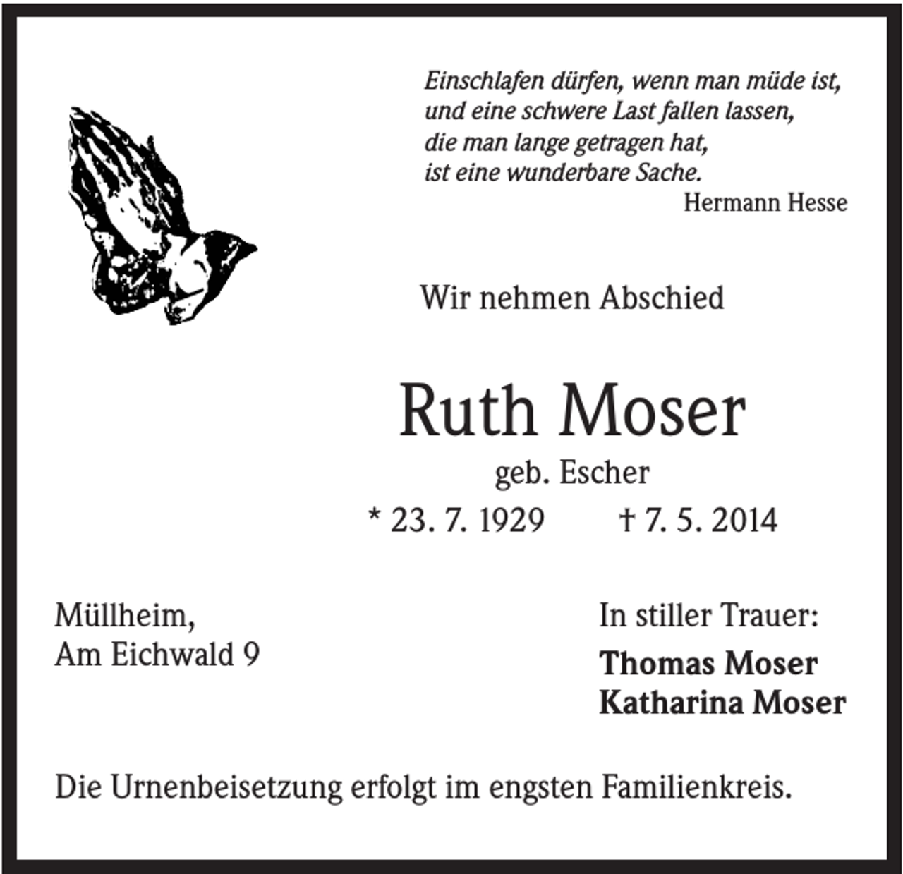 <p>Einschlafen dürfen, wenn man müde ist,<br />und eine schwere Last fallen lassen,<br />die man lange getragen hat,<br />ist eine wunderbare Sache.<br />Hermann Hesse</p><p>Wir nehmen Abschied</p><p>Ruth Moser<br />geb. Escher<br />* 23. 7. 1929<br />† 7. 5. 2014<br />Müllheim,<br />Am Eichwald 9</p><p>In stiller Trauer:<br />Thomas Moser<br />Katharina Moser</p><p>Die Urnenbeisetzung erfolgt im engsten Familienkreis.</p>