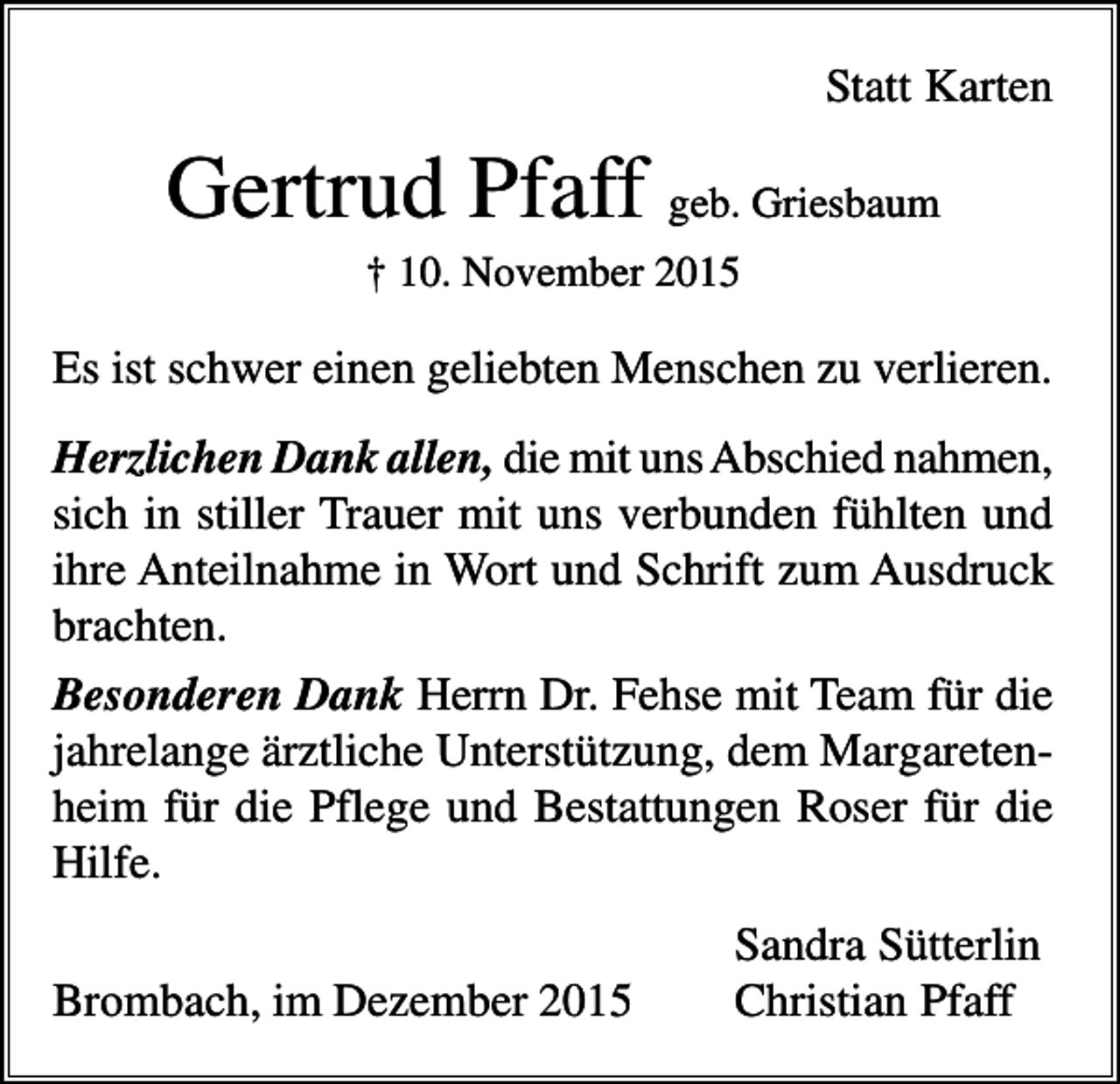 <p>Statt Karten</p><p>Gertrud Pfaff geb. Griesbaum<br />† 10. November 2015</p><p>Es ist schwer einen geliebten Menschen zu verlieren.<br />Herzlichen Dank allen, die mit uns Abschied nahmen,<br />sich in stiller Trauer mit uns verbunden fühlten und<br />ihre Anteilnahme in Wort und Schrift zum Ausdruck<br />brachten.<br />Besonderen Dank Herrn Dr. Fehse mit Team für die<br />jahrelange ärztliche Unterstützung, dem Margaretenheim für die Pflege und Bestattungen Roser für die<br />Hilfe.<br />Brombach, im Dezember 2015</p><p>Sandra Sütterlin<br />Christian Pfaff</p>