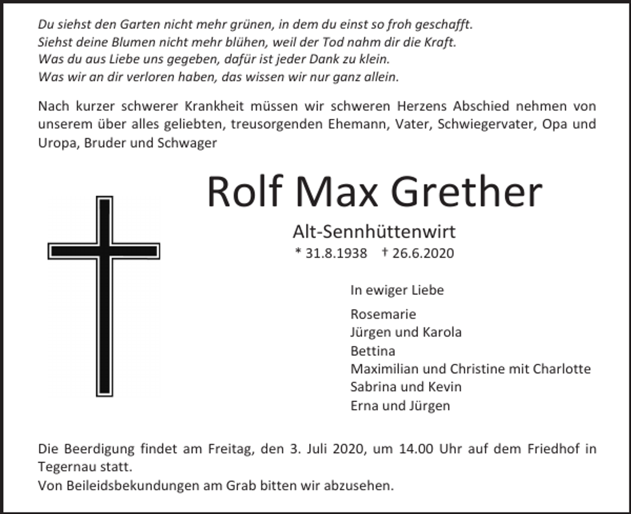 <p>Du siehst den Garten nicht mehr grünen, in dem du einst so froh geschafft.<br />Siehst deine Blumen nicht mehr blühen, weil der Tod nahm dir die Kraft.<br />Was du aus Liebe uns gegeben, dafür ist jeder Dank zu klein.<br />Was wir an dir verloren haben, das wissen wir nur ganz allein.</p><p>Nach kurzer schwerer Krankheit müssen wir schweren Herzens Abschied nehmen von<br />unserem über alles geliebten, treusorgenden Ehemann, Vater, Schwiegervater, Opa und<br />Uropa, Bruder und Schwager</p><p>Rolf Max Grether<br />Alt-Sennhüttenwirt<br />* 31.8.1938 † 26.6.2020<br />In ewiger Liebe<br />Rosemarie<br />Jürgen und Karola<br />Bettina<br />Maximilian und Christine mit Charlotte<br />Sabrina und Kevin<br />Erna und Jürgen<br />Die Beerdigung findet am Freitag, den 3. Juli 2020, um 14.00 Uhr auf dem Friedhof in<br />Tegernau statt.<br />Von Beileidsbekundungen am Grab bitten wir abzusehen.</p>