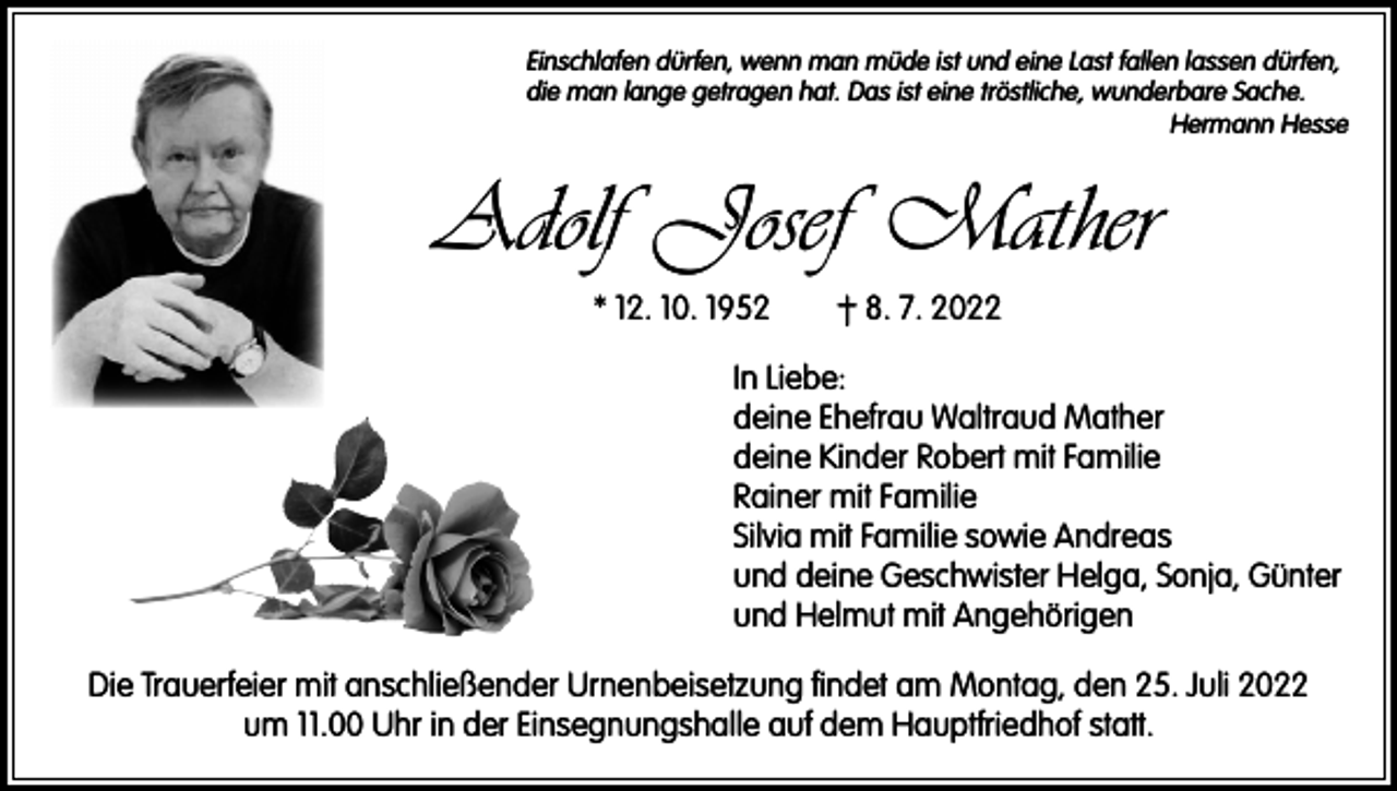 <p>Einschlafen dürfen, wenn man müde ist und eine Last fallen lassen dürfen,<br />die man lange getragen hat. Das ist eine tröstliche, wunderbare Sache.</p><p>Hermann Hesse</p><p>Adolf Josef Mather<br />* 12. 10. 1952 † 8. 7. 2022<br />In Liebe:<br />deine Ehefrau Waltraud Mather<br />deine Kinder Robert mit Familie<br />Rainer mit Familie<br />Silvia mit Familie sowie Andreas<br />und deine Geschwister Helga, Sonja, Günter<br />und Helmut mit Angehörigen<br />Die Trauerfeier mit anschließender Urnenbeisetzung findet am Montag, den 25. Juli 2022<br />um 11.00 Uhr in der Einsegnungshalle auf dem Hauptfriedhof statt.</p>
