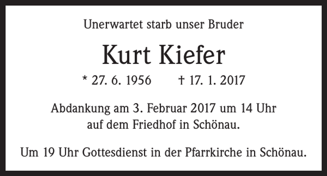<p>Unerwartet starb unser Bruder</p><p>Kurt Kiefer<br />* 27. 6. 1956 † 17. 1. 2017<br />Abdankung am 3. Februar 2017 um 14 Uhr<br />auf dem Friedhof in Schönau.<br />Um 19 Uhr Gottesdienst in der Pfarrkirche in Schönau.</p>