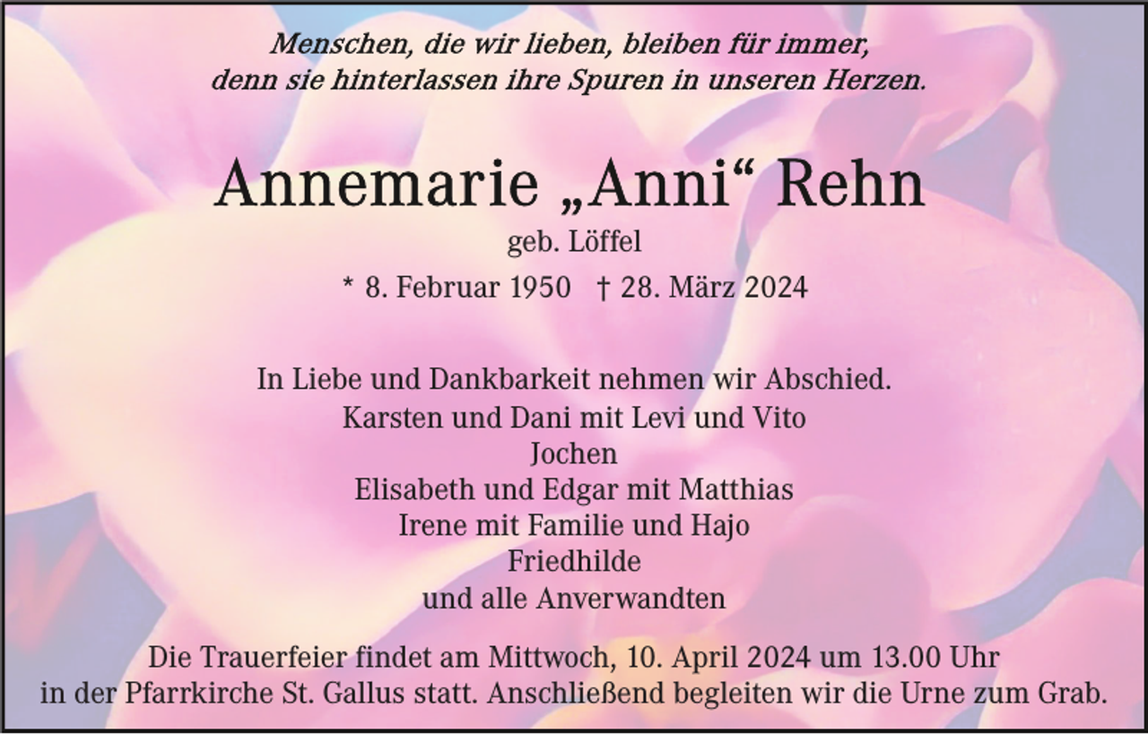 <p>geb. Löffel<br />* 8. Februar 1950 † 28. März 2024<br />In Liebe und Dankbarkeit nehmen wir Abschied.<br />Karsten und Dani mit Levi und Vito<br />Jochen<br />Elisabeth und Edgar mit Matthias<br />Irene mit Familie und Hajo<br />Friedhilde<br />und alle Anverwandten<br />Die Trauerfeier findet am Mittwoch, 10. April 2024 um 13.00 Uhr<br />in der Pfarrkirche St. Gallus statt. Anschließend begleiten wir die Urne zum Grab.</p>