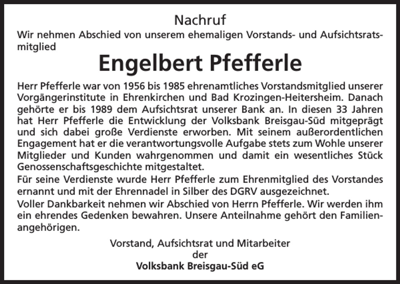 <p>Nachruf<br />Wir nehmen Abschied von unserem ehemaligen Vorstands- und Aufsichtsratsmitglied</p><p>Engelbert Pfefferle</p><p>Herr Pfefferle war von 1956 bis 1985 ehrenamtliches Vorstandsmitglied unserer<br />Vorgängerinstitute in Ehrenkirchen und Bad Krozingen-Heitersheim. Danach<br />gehörte er bis 1989 dem Aufsichtsrat unserer Bank an. In diesen 33 Jahren<br />hat Herr Pfefferle die Entwicklung der Volksbank Breisgau-Süd mitgeprägt<br />und sich dabei große Verdienste erworben. Mit seinem außerordentlichen<br />Engagement hat er die verantwortungsvolle Aufgabe stets zum Wohle unserer<br />Mitglieder und Kunden wahrgenommen und damit ein wesentliches Stück<br />Genossenschaftsgeschichte mitgestaltet.<br />Für seine Verdienste wurde Herr Pfefferle zum Ehrenmitglied des Vorstandes<br />ernannt und mit der Ehrennadel in Silber des DGRV ausgezeichnet.<br />Voller Dankbarkeit nehmen wir Abschied von Herrn Pfefferle. Wir werden ihm<br />ein ehrendes Gedenken bewahren. Unsere Anteilnahme gehört den Familienangehörigen.<br />Vorstand, Aufsichtsrat und Mitarbeiter<br />der<br />Volksbank Breisgau-Süd eG</p>