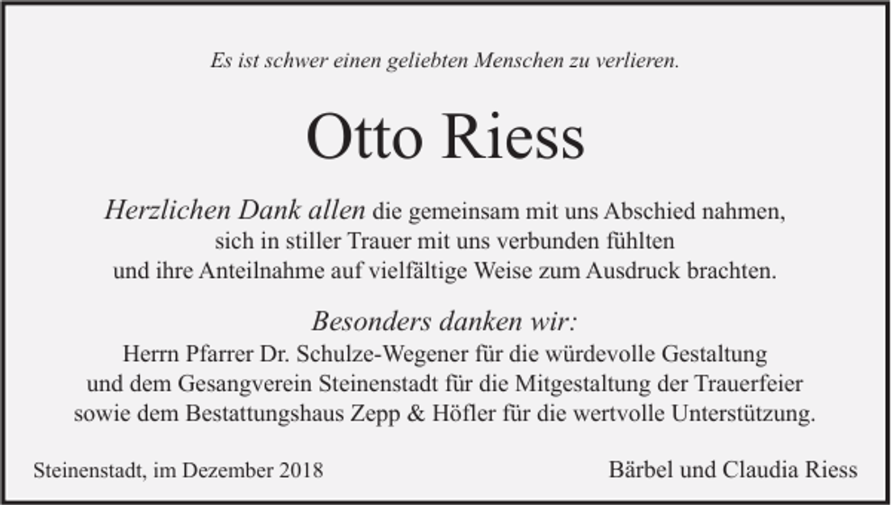 <p>Es ist schwer einen geliebten Menschen zu verlieren.</p><p>Otto Riess<br />Herzlichen Dank allen die gemeinsam mit uns Abschied nahmen,<br />sich in stiller Trauer mit uns verbunden fühlten<br />und ihre Anteilnahme auf vielfältige Weise zum Ausdruck brachten.</p><p>Besonders danken wir:</p><p>Herrn Pfarrer Dr. Schulze-Wegener für die würdevolle Gestaltung<br />und dem Gesangverein Steinenstadt für die Mitgestaltung der Trauerfeier<br />sowie dem Bestattungshaus Zepp &amp; Höfler für die wertvolle Unterstützung.<br />Steinenstadt, im Dezember 2018</p><p>Bärbel und Claudia Riess</p>