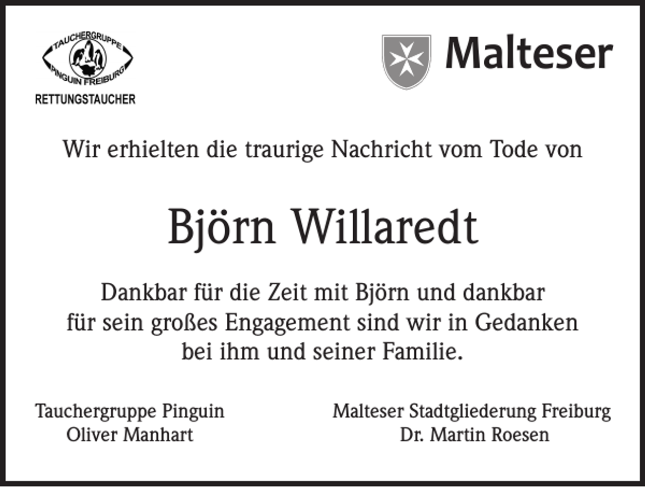<p>Malteser<br />Wir erhielten die traurige Nachricht vom Tode von</p><p>Björn Willaredt<br />Dankbar für die Zeit mit Björn und dankbar<br />für sein großes Engagement sind wir in Gedanken<br />bei ihm und seiner Familie.<br />Tauchergruppe Pinguin<br />Oliver Manhart</p><p>Malteser Stadtgliederung Freiburg<br />Dr. Martin Roesen</p>