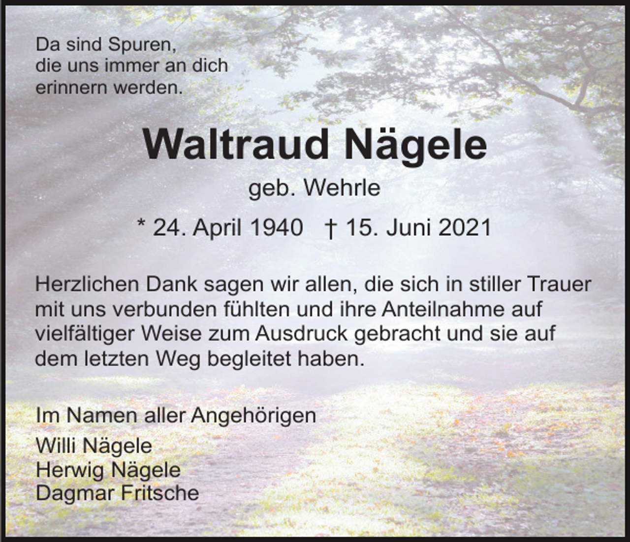 <p>Da sind Spuren,<br />die uns immer an dich<br />erinnern werden.</p><p>Waltraud Nägele<br />geb. Wehrle<br />* 24. April 1940 † 15. Juni 2021<br />Herzlichen Dank sagen wir allen, die sich in stiller Trauer<br />mit uns verbunden fühlten und ihre Anteilnahme auf<br />vielfältiger Weise zum Ausdruck gebracht und sie auf<br />dem letzten Weg begleitet haben.<br />Im Namen aller Angehörigen<br />Willi Nägele<br />Herwig Nägele<br />Dagmar Fritsche</p>