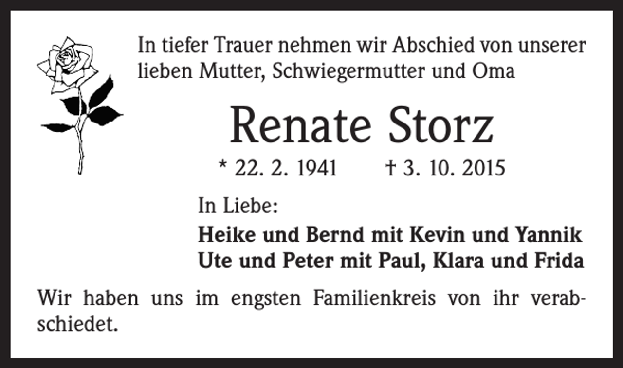 <p>In tiefer Trauer nehmen wir Abschied von unserer<br />lieben Mutter, Schwiegermutter und Oma</p><p>Renate Storz</p><p>* 22. 2. 1941 † 3. 10. 2015<br />In Liebe:<br />Heike und Bernd mit Kevin und Yannik<br />Ute und Peter mit Paul, Klara und Frida<br />Wir haben uns im engsten Familienkreis von ihr verab­<br />schiedet.</p>