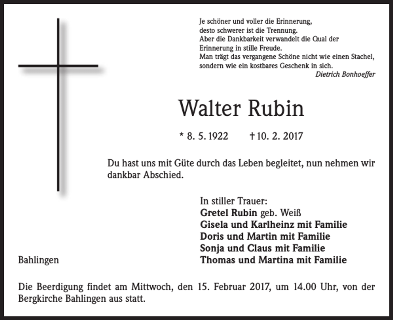 <p>Je schöner und voller die Erinnerung,<br />desto schwerer ist die Trennung.<br />Aber die Dankbarkeit verwandelt die Qual der<br />Erinnerung in stille Freude.<br />Man trägt das vergangene Schöne nicht wie einen Stachel,<br />sondern wie ein kostbares Geschenk in sich.</p><p>Dietrich Bonhoeffer</p><p>Walter Rubin<br />* 8. 5. 1922 † 10. 2. 2017<br />Du hast uns mit Güte durch das Leben begleitet, nun nehmen wir<br />dankbar Abschied.</p><p>Bahlingen</p><p>In stiller Trauer:<br />Gretel Rubin geb. Weiß<br />Gisela und Karlheinz mit Familie<br />Doris und Martin mit Familie<br />Sonja und Claus mit Familie<br />Thomas und Martina mit Familie</p><p>Die Beerdigung findet am Mittwoch, den 15. Februar 2017, um 14.00 Uhr, von der<br />Bergkirche Bahlingen aus statt.</p>