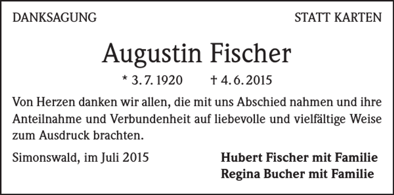 <p>DANKSAGUNG</p><p>STATT KARTEN</p><p>Augustin Fischer<br />* 3. 7. 1920 † 4. 6. 2015<br />Von Herzen danken wir allen, die mit uns Abschied nahmen und ihre<br />Anteilnahme und Verbundenheit auf liebevolle und vielfältige Weise<br />zum Ausdruck brachten.<br />Simonswald, im Juli 2015 Hubert Fischer mit Familie<br />Regina Bucher mit Familie</p>