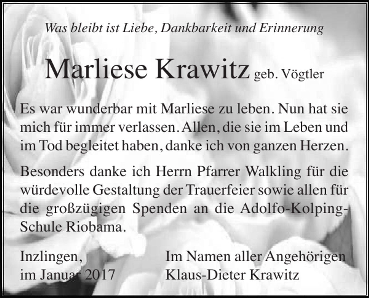 <p>Was bleibt ist Liebe, Dankbarkeit und Erinnerung</p><p>Marliese Krawitz geb. Vögtler<br />Es war wunderbar mit Marliese zu leben. Nun hat sie<br />mich für immer verlassen. Allen, die sie im Leben und<br />im Tod begleitet haben, danke ich von ganzen Herzen.<br />Besonders danke ich Herrn Pfarrer Walkling für die<br />würdevolle Gestaltung der Trauerfeier sowie allen für<br />die großzügigen Spenden an die Adolfo-KolpingSchule Riobama.<br />Inzlingen,<br />im Januar 2017</p><p>Im Namen aller Angehörigen<br />Klaus-Dieter Krawitz</p>