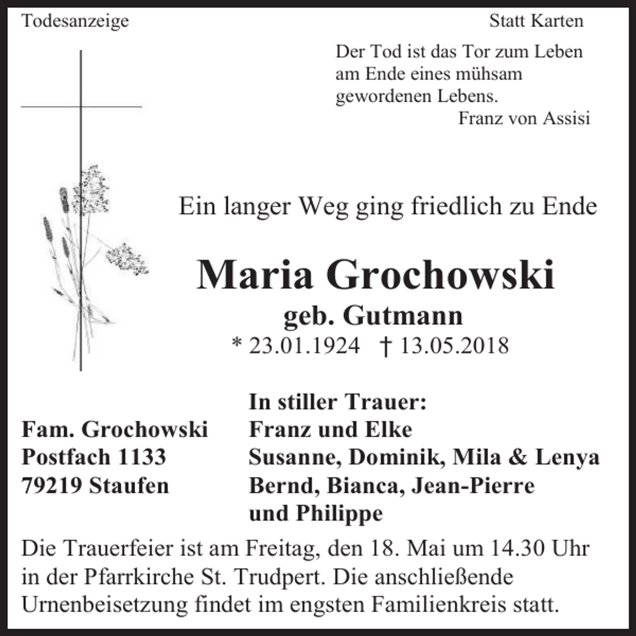 <p>Todesanzeige</p><p>Statt Karten<br />Der Tod ist das Tor zum Leben<br />am Ende eines mühsam<br />gewordenen Lebens.<br />Franz von Assisi</p><p>Ein langer Weg ging friedlich zu Ende</p><p>Maria Grochowski<br />geb. Gutmann</p><p>* 23.01.1924 † 13.05.2018<br />In stiller Trauer:<br />Franz und Elke<br />Susanne, Dominik, Mila &amp; Lenya<br />Bernd, Bianca, Jean-Pierre<br />und Philippe<br />Die Trauerfeier ist am Freitag, den 18. Mai um 14.30 Uhr<br />in der Pfarrkirche St. Trudpert. Die anschließende<br />Urnenbeisetzung findet im engsten Familienkreis statt.<br />Fam. Grochowski<br />Postfach 1133<br />79219 Staufen</p>