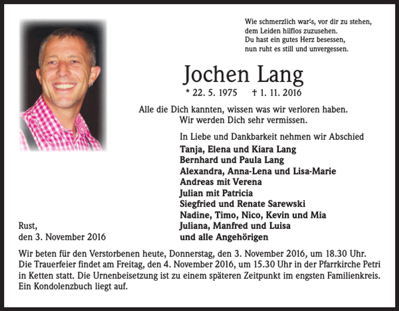 <p>Wie schmerzlich war‘s, vor dir zu stehen,<br />dem Leiden hilflos zuzusehen.<br />Du hast ein gutes Herz besessen,<br />nun ruht es still und unvergessen.</p><p>Jochen Lang<br />* 22. 5. 1975 † 1. 11. 2016</p><p>Alle die Dich kannten, wissen was wir verloren haben.<br />Wir werden Dich sehr vermissen.</p><p>Rust,<br />den 3. November 2016</p><p>In Liebe und Dankbarkeit nehmen wir Abschied<br />Tanja, Elena und Kiara Lang<br />Bernhard und Paula Lang<br />Alexandra, Anna-Lena und Lisa-Marie<br />Andreas mit Verena<br />Julian mit Patricia<br />Siegfried und Renate Sarewski<br />Nadine, Timo, Nico, Kevin und Mia<br />Juliana, Manfred und Luisa<br />und alle Angehörigen</p><p>Wir beten für den Verstorbenen heute, Donnerstag, den 3. November 2016, um 18.30 Uhr.<br />Die Trauerfeier findet am Freitag, den 4. November 2016, um 15.30 Uhr in der Pfarrkirche Petri<br />in Ketten statt. Die Urnenbeisetzung ist zu einem späteren Zeitpunkt im engsten Familienkreis.<br />Ein Kondolenzbuch liegt auf.</p>