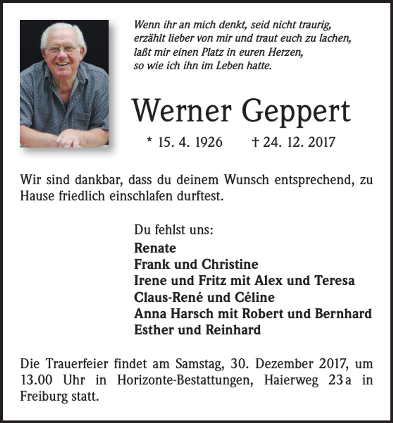 <p>Wenn ihr an mich denkt, seid nicht traurig,<br />erzählt lieber von mir und traut euch zu lachen,<br />laßt mir einen Platz in euren Herzen,<br />so wie ich ihn im Leben hatte.</p><p>Werner Geppert<br />* 15. 4. 1926 † 24. 12. 2017<br />Wir sind dankbar, dass du deinem Wunsch entsprechend, zu<br />Hause friedlich einschlafen durftest.<br />Du fehlst uns:<br />Renate<br />Frank und Christine<br />Irene und Fritz mit Alex und Teresa<br />Claus-René und Céline<br />Anna Harsch mit Robert und Bernhard<br />Esther und Reinhard<br />Die Trauerfeier findet am Samstag, 30. Dezember 2017, um<br />13.00 Uhr in Horizonte-Bestattungen, Haierweg 23 a in<br />Freiburg statt.</p>